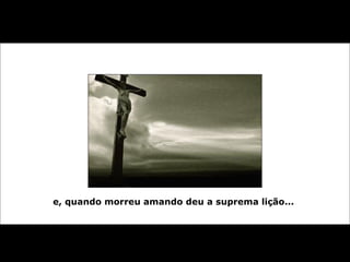 e, quando morreu amando deu a suprema lição...   