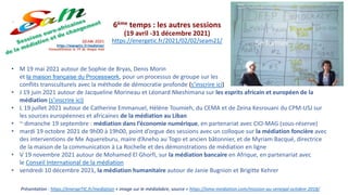 Présentation : https://energeTIC.fr/mediation + image sur le médialabre, source = https://oma-mediation.com/mission-au-senegal-octobre-2018/
6ème temps : les autres sessions
(19 avril -31 décembre 2021)
https://energetic.fr/2021/02/02/seam21/
• M 19 mai 2021 autour de Sophie de Bryas, Denis Morin
et la maison française du Processwork, pour un processus de groupe sur les
conflits transculturels avec la méthode de démocratie profonde (s’inscrire ici)
• J 19 juin 2021 autour de Jacqueline Morineau et Léonard Nkeshimana sur les esprits africain et européen de la
médiation (s’inscrire ici)
• L 19 juillet 2021 autour de Catherine Emmanuel, Hélène Toumieh, du CEMA et de Zeina Kesrouani du CPM-USJ sur
les sources européennes et africaines de la médiation au Liban
• ~ dimanche 19 septembre : médiation dans l’économie numérique, en partenariat avec CIO-MAG (sous-réserve)
• mardi 19 octobre 2021 de 9h00 à 19h00, point d’orgue des sessions avec un colloque sur la médiation foncière avec
des interventions de Me Aquereburu, maire d’Aneho au Togo et ancien bâtonnier, et de Myriam Bacqué, directrice
de la maison de la communication à La Rochelle et des démonstrations de médiation en ligne
• V 19 novembre 2021 autour de Mohamed El Ghorfi, sur la médiation bancaire en Afrique, en partenariat avec
le Conseil International de la médiation
• vendredi 10 décembre 2021, la médiation humanitaire autour de Janie Bugnion et Brigitte Kehrer
 