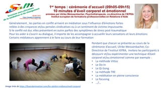 1er temps : cérémonie d’accueil (09h05-09h15)
10 minutes d’éveil corporel et émotionnel
animées par Ulrike Weissenbacher, Psychothérapeute, co-directrice de l’IEPRA
Institut européen de formations professionnelles en Relations d’Aide
Généralement , les parties en conflit arrivent en médiation sous l’influence d’émotions fortes
reliées à des croyances et/ou pensées vindicatives ou à un sentiment de victime impuissante.
Si le conflit est dur, elles présentent en outre parfois des symptômes de stress post-traumatique
Pour les aider à s’ouvrir au dialogue, il importe de les accompagner à accueillir leurs sensations et leurs émotions
Certains médiateurs apprennent à le faire au cours de leur formation
Image tirée de https://foyerdanimation.com/les-ateliers-enfance/eveil-corporel
Pendant que chacun se présente au cours de la
cérémonie d’accueil, Ulrike Weissenbacher, Co-
Directrice de l'institut IEPRA, invitera les participants à
découvrir et/ou expérimenter une technique d’éveil
corporel et/ou émotionnel comme par exemple :
• La méthode Vittoz
• Le Do-In
• Le Qi Gong
• La méthode TRE
• La méditation en pleine conscience
• Le focusing
• …/…
 