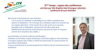 Résumé de l’intervention de Juan Verlinden :
« Et si un jour la médiation se développait sous l’Arbre à palabres pour
devenir la médialabre ? Et si l’Europe de la médiation allait à la rencontre de
ses origines africaines ? C’est à partir de ce rêve qu’est né ce nouveau
paradigme de la médialabre, unissant ainsi des deux côtés de la
Méditerranée des femmes et des hommes soucieux de tracer un nouveau
chemin de la résolution des conflits. »
Juan Verlinden est avocat au Barreau de Bruxelles,
médiateur et formateur auprès de diverses institutions belges et internationales.
Il enseigne la gestion des conflits à l’IHECS (la Haute École en communication et
journalisme de Bruxelles).
Il assure actuellement le secrétariat général du CIM (Le Conseil International de la
médiation).
2ème temps : espace des conférences
animée par Me Brigitte Ada Nnengue Lebreton
Conférence de Juan Verlinden
 