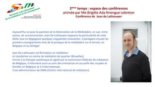 Aujourd’hui se pose la question de la théorisation de la Médialabre, en vue, entre
autres, de sa transmission. Jean De Lathouwer exposera la particularité de cette
tâche tout en dégageant quelques singularités innovantes. Il partagera ensuite les
premiers enseignements tirés de la pratique de la médialabre sur le terrain, en
Belgique et au Sénégal.
Jean De Lathouwer est formateur en médiation
et coordonne un centre de médiation de quartier (Bruxelles).
Formé à la thérapie systémique et agréé par la commission fédérale de médiation
de Belgique, il intervient aussi au sein des entreprises et accueille des couples et
familles en Belgique et à l'internationale.
Il est administrateur de OMA (Centre international de médiation).
2ème temps : espace des conférences
animée par Me Brigitte Ada Nnengue Lebreton
Conférence de Jean de Lathouwer
 
