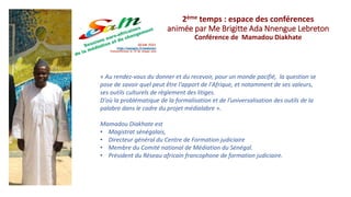 « Au rendez-vous du donner et du recevoir, pour un monde pacifié, la question se
pose de savoir quel peut être l'apport de l'Afrique, et notamment de ses valeurs,
ses outils culturels de règlement des litiges.
D'où la problématique de la formalisation et de l’universalisation des outils de la
palabre dans le cadre du projet médialabre ».
Mamadou Diakhate est
• Magistrat sénégalais,
• Directeur général du Centre de Formation judiciaire
• Membre du Comité national de Médiation du Sénégal.
• Président du Réseau africain francophone de formation judiciaire.
2ème temps : espace des conférences
animée par Me Brigitte Ada Nnengue Lebreton
Conférence de Mamadou Diakhate
 