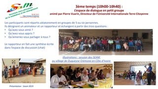 Les participants sont répartis aléatoirement en groupes de 5 ou six personnes.
Ils désignent un animateur et un rapporteur et échangent à partir des trois questions :
• Qu’avez-vous aimé ?
• Qu’avez-vous appris ?
• Qu’aimeriez-vous partager à tous ?
Le rapporteur en fait une synthèse écrite
dans l’espace de discussion (chat)
Présentation : Seam 2019
3ème temps (10h00-10h40) :
L’espace de dialogue en petit groupe
animé par Pierre Vuarin, Directeur de l’Université Internationale Terre Citoyenne
Illustrations : session des SEAM
au village de Duquesne Crémone en Côte d’Ivoire
 
