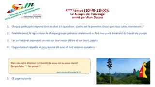 4ème temps (10h40-11h00) :
Le temps de l’ancrage
animé par Alain Ducass
1. Chaque participant répond dans le chat à la question : quelle est la première chose que vous savez maintenant ?
2. Parallèlement, le rapporteur de chaque groupe présente oralement un fait marquant émanant du travail de groupe
3. Les partenaires exposent un mot sur leur raison d’être et sur leurs projets
4. L’organisateur rappelle le programme de suivi et des sessions suivantes
5. Cf. page suivante
Merci de votre attention ! A bientôt de vous voir ou vous revoir !
See you later ! Sey yeeso !
alain.ducass@energeTIC.fr
 