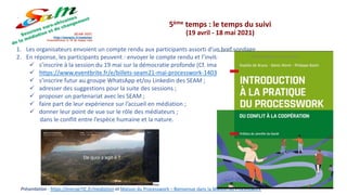 Présentation : https://energeTIC.fr/mediation et Maison du Processwork – Bienvenue dans la Maison du Processwork
5ème temps : le temps du suivi
(19 avril - 18 mai 2021)
1. Les organisateurs envoient un compte rendu aux participants assorti d’un bref sondage
2. En réponse, les participants peuvent : envoyer le compte rendu et l’invitation à leurs amis et connaissances ;
 s’inscrire à la session du 19 mai sur la démocratie profonde (Cf. image ci-dessous et lien pour l’inscription)
 https://www.eventbrite.fr/e/billets-seam21-mai-processwork-140305510559 ;
 s’inscrire futur au groupe WhatsApp et/ou Linkedin des SEAM ;
 adresser des suggestions pour la suite des sessions ;
 proposer un partenariat avec les SEAM ;
 faire part de leur expérience sur l’accueil en médiation ;
 donner leur point de vue sur le rôle des médiateurs ;
dans le conflit entre l’espèce humaine et la nature.
 