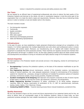 names in industrial fire protection services and safety products since 1980
Our Team
We are backed by an efficient team of experienced professionals who strive to deliver the best quality of Fire
Protection Systems and Services to the clients. All work in coordination keeping in mind the prime goal of the
organization that is to meet the client’s needs and requirements. Moreover, they also focus at delivering timely
service in order to maintain a trust and reliable name in the industry.
The team members include:
• Fire Extinguisher engineers
• Technocrats
• Quality controllers
• R&D personnel
• After sales support
• Warehouse and Packaging personnel
• Sales and Marketing representatives
Infrastructure
In the past 30 years, we have established a highly advanced infrastructure amongst all our competitors in the
industry. It is further segmented into multiple departments and units where each professional works in sincere
coordination with another expert. Moreover, our manufacturing unit, is installed with modern machines and
equipment to accelerate the entire production process. These machines are regularly serviced and maintain their
high performance all through. In addition to this, we also keep updating ourselves about the latest market trends
and developments and endeavor to bring an innovative and highly advance range of Fire Protection Systems.
Domain Expertise
We hold expertise in Fire Protection System and provide services in the designing, erection & commissioning of
the systems.
• Re-engineering of previous fire protection systems, on the basis of the extension modification as per the
client needs.
• Fire Engineering Services:-Annual maintenance, contract of fire protection systems, non–destructive
testing of Hydrant pipelines, risk- wise adequate assessment. Concept to commissioning of fire protection
systems for industrial risk , processes, storage & modification of installed fire protection systems of industrial
premises, Commercial complex, Group housing societies, Hospitals and Hotels.
• Accident investigation & Re-designing Safe Approach and programs conducted at sites of severe injuries
& fatal cases or accidents occurring from fumes, gas exposures, machinery, fire extinguishers.
• Safety Engineering Services:-Competency of states, certification of PV lifting tackles, dangerous
machines, AMCs for testing, examination & certification of PV, LT, NDT for petrochemicals, chemicals,
textiles, Audits:-Safety / Fire / Electrical / Energy.
• Conducting HAZOP & FMEA: - Towards reducing process failure induced breakdowns, accidents & fires.
Quality Assurance
We are truly devoted to figure out the current and future requirements of our esteemed clients and for this, we
strive to deliver them an incomparable range of Fire Protection Systems. Owing to these traits, we have
positioned ourselves amongst the most reliable manufacturers, exporters and service providers in the industry.
 