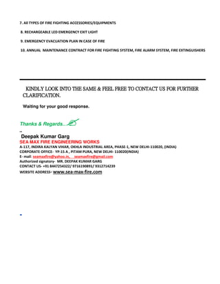 7. All TYPES OF FIRE FIGHTING ACCESSORIES/EQUIPMENTS
8. RECHARGEABLE LED EMERGENCY EXIT LIGHT
9. EMERGENCY EVACUATION PLAN IN CASE OF FIRE
10. ANNUAL MAINTENANCE CONTRACT FOR FIRE FIGHTING SYSTEM, FIRE ALARM SYSTEM, FIRE EXTINGUISHERS
__________________________
KINDLY LOOK INTO THE SAME & FEEL FREEKINDLY LOOK INTO THE SAME & FEEL FREEKINDLY LOOK INTO THE SAME & FEEL FREEKINDLY LOOK INTO THE SAME & FEEL FREE TO CONTACT US FOR FURTHERTO CONTACT US FOR FURTHERTO CONTACT US FOR FURTHERTO CONTACT US FOR FURTHER
CLARIFICATION.CLARIFICATION.CLARIFICATION.CLARIFICATION.
Waiting for your good response.
Thanks & Regards...
--
Deepak Kumar Garg
SEA MAX FIRE ENGINEERING WORKS
A-117, INDIRA KALYAN VIHAR, OKHLA INDUSTRIAL AREA, PHASE-1, NEW DELHI-110020, (INDIA)
CORPORATE OFFICE- YP-15 A , PITAM PURA, NEW DELHI- 110020(INDIA)
E- mail: seamaxfire@yahoo.in, seamaxfire@gmail.com
Authorized signatory- MR. DEEPAK KUMAR GARG
CONTACT US- +91 8447254322/ 9716190891/ 9312714239
WEBSITE ADDRESS- www.sea-max-fire.com
 