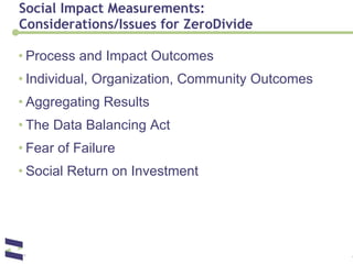Social Impact Measurements:  Considerations/Issues for ZeroDivide Process and Impact Outcomes Individual, Organization, Community Outcomes Aggregating Results The Data Balancing Act Fear of Failure Social Return on Investment 
