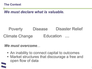 The Context We must declare what is valuable. We must overcome … An inability to connect capital to outcomes Market structures that discourage a free and open flow of data Poverty Climate Change Disease Education    ... Disaster Relief 
