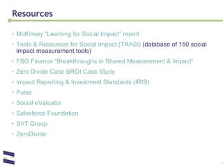 Resources McKinsey “Learning for Social Impact” report  Tools & Resources for Social Impact (TRASI)  (database of 150 social impact measurement tools) FSG Finance “Breakthroughs in Shared Measurement & Impact” Zero Divide Case SROI Case Study Impact Reporting & Investment Standards (IRIS)   Pulse  Social eValuator Salesforce Foundation SVT Group ZeroDivide   