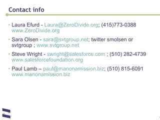 Contact info Laura Efurd -  [email_address] ; (415)773-0388  www.ZeroDivide.org Sara Olsen -  [email_address] ; twitter smolsen or svtgroup ;  www.svtgroup.net   Steve Wright -  [email_address]  ; (510) 282-4739  www.salesforcefoundation.org   Paul Lamb –  [email_address] ; (510) 815-6091  www.manonamission.biz   
