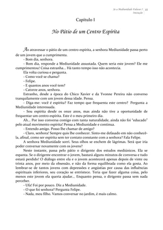 Se a Mediunidade Falasse I 
Iniciação 
11 
Capítulo 
I 
No Pátio de um Centro Espírita 
Ao 
atravessar 
o 
pátio 
de 
um 
centro 
espírita, 
a 
senhora 
Mediunidade 
passa 
perto 
de 
um 
jovem 
que 
a 
cumprimenta. 
-­‐ 
Bom 
dia, 
senhora. 
-­‐ 
Bom 
dia, 
responde 
a 
Mediunidade 
assustada. 
Quem 
seria 
este 
jovem? 
Ele 
me 
cumprimentou! 
Coisa 
estranha... 
Há 
tanto 
tempo 
isso 
não 
acontecia. 
Ela 
volta 
curiosa 
e 
pergunta. 
-­‐ 
Como 
você 
se 
chama? 
-­‐ 
Felipe. 
-­‐ 
E 
quantos 
anos 
você 
tem? 
-­‐ 
Catorze 
anos, 
senhora. 
Estranho, 
desde 
a 
época 
do 
Chico 
Xavier 
e 
da 
Yvonne 
Pereira 
não 
converso 
tranquilamente 
com 
um 
jovem 
dessa 
idade. 
Pensa. 
-­‐ 
Diga-­‐me: 
você 
é 
espírita? 
Faz 
tempo 
que 
frequenta 
este 
centro? 
Pergunta 
a 
Mediunidade 
interessada. 
-­‐ 
Sou 
espírita 
desde 
os 
onze 
anos, 
mas 
ainda 
não 
tive 
a 
oportunidade 
de 
frequentar 
um 
centro 
espírita. 
Este 
é 
o 
meu 
primeiro 
dia. 
Ah... 
Por 
isso 
conversa 
comigo 
com 
tanta 
naturalidade, 
ainda 
não 
foi 
“educado” 
pelo 
atual 
movimento 
espírita! 
Pensa 
a 
Mediunidade 
e 
continua. 
-­‐ 
Entendo 
amigo. 
Posso 
lhe 
chamar 
de 
amigo? 
-­‐ 
Claro, 
senhora! 
Sempre 
quis 
lhe 
conhecer. 
Sinto-­‐me 
defasado 
em 
não 
conhecê-­‐ 
la, 
afinal, 
como 
ser 
espírita 
sem 
ter 
contato 
constante 
com 
a 
senhora? 
Fala 
Felipe. 
A 
senhora 
Mediunidade 
sorri. 
Seus 
olhos 
se 
enchem 
de 
lágrimas. 
Será 
que 
iria 
poder 
conversar 
novamente 
com 
os 
jovens? 
Neste 
instante, 
passa 
pelo 
pátio 
o 
dirigente 
dos 
estudos 
mediúnicos. 
Ela 
se 
espanta. 
Se 
o 
dirigente 
encontrar 
o 
jovem, 
bastará 
alguns 
minutos 
de 
conversa 
e 
tudo 
estará 
perdido! 
O 
diálogo 
entre 
ela 
e 
o 
jovem 
acontecerá 
apenas 
depois 
de 
vinte 
ou 
trinta 
anos, 
por 
meio 
da 
obsessão, 
e 
não 
da 
forma 
equilibrada 
como 
ela 
gosta. 
Ao 
lembrar-­‐se 
de 
tantos 
jovens 
com 
depressões 
e 
angústias 
por 
causa 
das 
influências 
espirituais 
inferiores, 
seu 
coração 
se 
entristece. 
Teria 
que 
fazer 
alguma 
coisa, 
pelo 
menos 
este 
jovem 
ela 
queria 
ajudar... 
Enquanto 
pensa, 
o 
dirigente 
passa 
sem 
nada 
perceber. 
-­‐ 
Ufa! 
Foi 
por 
pouco. 
Diz 
a 
Mediunidade. 
-­‐ 
O 
que 
foi 
senhora? 
Pergunta 
Felipe. 
-­‐ 
Nada, 
meu 
filho. 
Vamos 
conversar 
no 
jardim, 
é 
mais 
calmo. 
 