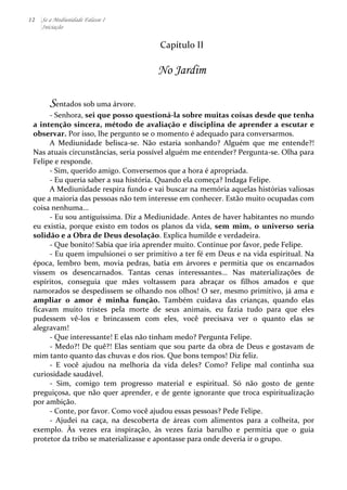 12 Se a Mediunidade Falasse I 
Iniciação 
Capítulo 
II 
No Jardim 
Sentados 
sob 
uma 
árvore. 
-­‐ 
Senhora, 
sei 
que 
posso 
questioná-­‐la 
sobre 
muitas 
coisas 
desde 
que 
tenha 
a 
intenção 
sincera, 
método 
de 
avaliação 
e 
disciplina 
de 
aprender 
a 
escutar 
e 
observar. 
Por 
isso, 
lhe 
pergunto 
se 
o 
momento 
é 
adequado 
para 
conversarmos. 
A 
Mediunidade 
belisca-­‐se. 
Não 
estaria 
sonhando? 
Alguém 
que 
me 
entende?! 
Nas 
atuais 
circunstâncias, 
seria 
possível 
alguém 
me 
entender? 
Pergunta-­‐se. 
Olha 
para 
Felipe 
e 
responde. 
-­‐ 
Sim, 
querido 
amigo. 
Conversemos 
que 
a 
hora 
é 
apropriada. 
-­‐ 
Eu 
queria 
saber 
a 
sua 
história. 
Quando 
ela 
começa? 
Indaga 
Felipe. 
A 
Mediunidade 
respira 
fundo 
e 
vai 
buscar 
na 
memória 
aquelas 
histórias 
valiosas 
que 
a 
maioria 
das 
pessoas 
não 
tem 
interesse 
em 
conhecer. 
Estão 
muito 
ocupadas 
com 
coisa 
nenhuma... 
-­‐ 
Eu 
sou 
antiguíssima. 
Diz 
a 
Mediunidade. 
Antes 
de 
haver 
habitantes 
no 
mundo 
eu 
existia, 
porque 
existo 
em 
todos 
os 
planos 
da 
vida, 
sem 
mim, 
o 
universo 
seria 
solidão 
e 
a 
Obra 
de 
Deus 
desolação. 
Explica 
humilde 
e 
verdadeira. 
-­‐ 
Que 
bonito! 
Sabia 
que 
iria 
aprender 
muito. 
Continue 
por 
favor, 
pede 
Felipe. 
-­‐ 
Eu 
quem 
impulsionei 
o 
ser 
primitivo 
a 
ter 
fé 
em 
Deus 
e 
na 
vida 
espiritual. 
Na 
época, 
lembro 
bem, 
movia 
pedras, 
batia 
em 
árvores 
e 
permitia 
que 
os 
encarnados 
vissem 
os 
desencarnados. 
Tantas 
cenas 
interessantes... 
Nas 
materializações 
de 
espíritos, 
conseguia 
que 
mães 
voltassem 
para 
abraçar 
os 
filhos 
amados 
e 
que 
namorados 
se 
despedissem 
se 
olhando 
nos 
olhos! 
O 
ser, 
mesmo 
primitivo, 
já 
ama 
e 
ampliar 
o 
amor 
é 
minha 
função. 
Também 
cuidava 
das 
crianças, 
quando 
elas 
ficavam 
muito 
tristes 
pela 
morte 
de 
seus 
animais, 
eu 
fazia 
tudo 
para 
que 
eles 
pudessem 
vê-­‐los 
e 
brincassem 
com 
eles, 
você 
precisava 
ver 
o 
quanto 
elas 
se 
alegravam! 
-­‐ 
Que 
interessante! 
E 
elas 
não 
tinham 
medo? 
Pergunta 
Felipe. 
-­‐ 
Medo?! 
De 
quê?! 
Elas 
sentiam 
que 
sou 
parte 
da 
obra 
de 
Deus 
e 
gostavam 
de 
mim 
tanto 
quanto 
das 
chuvas 
e 
dos 
rios. 
Que 
bons 
tempos! 
Diz 
feliz. 
-­‐ 
E 
você 
ajudou 
na 
melhoria 
da 
vida 
deles? 
Como? 
Felipe 
mal 
continha 
sua 
curiosidade 
saudável. 
-­‐ 
Sim, 
comigo 
tem 
progresso 
material 
e 
espiritual. 
Só 
não 
gosto 
de 
gente 
preguiçosa, 
que 
não 
quer 
aprender, 
e 
de 
gente 
ignorante 
que 
troca 
espiritualização 
por 
ambição. 
-­‐ 
Conte, 
por 
favor. 
Como 
você 
ajudou 
essas 
pessoas? 
Pede 
Felipe. 
-­‐ 
Ajudei 
na 
caça, 
na 
descoberta 
de 
áreas 
com 
alimentos 
para 
a 
colheita, 
por 
exemplo. 
Às 
vezes 
era 
inspiração, 
às 
vezes 
fazia 
barulho 
e 
permitia 
que 
o 
guia 
protetor 
da 
tribo 
se 
materializasse 
e 
apontasse 
para 
onde 
deveria 
ir 
o 
grupo. 
 