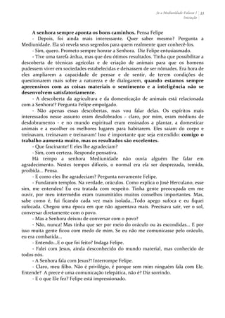 Se a Mediunidade Falasse I 
Iniciação 
13 
A 
senhora 
sempre 
aponta 
os 
bons 
caminhos. 
Pensa 
Felipe 
-­‐ 
Depois, 
foi 
ainda 
mais 
interessante. 
Quer 
saber 
mesmo? 
Pergunta 
a 
Mediunidade. 
Ela 
só 
revela 
seus 
segredos 
para 
quem 
realmente 
quer 
conhecê-­‐los. 
-­‐ 
Sim, 
quero. 
Prometo 
sempre 
honrar 
a 
Senhora. 
Diz 
Felipe 
entusiasmado. 
-­‐ 
Tive 
uma 
tarefa 
árdua, 
mas 
que 
deu 
ótimos 
resultados. 
Tinha 
que 
possibilitar 
a 
descoberta 
de 
técnicas 
agrícolas 
e 
de 
criação 
de 
animais 
para 
que 
os 
homens 
pudessem 
viver 
em 
sociedades 
estabelecidas 
e 
deixassem 
de 
ser 
nômades. 
Era 
hora 
de 
eles 
ampliarem 
a 
capacidade 
de 
pensar 
e 
de 
sentir, 
de 
terem 
condições 
de 
questionarem 
mais 
sobre 
a 
natureza 
e 
de 
dialogarem, 
quando 
estamos 
sempre 
apreensivos 
com 
as 
coisas 
materiais 
o 
sentimento 
e 
a 
inteligência 
não 
se 
desenvolvem 
satisfatoriamente. 
-­‐ 
A 
descoberta 
da 
agricultura 
e 
da 
domesticação 
de 
animais 
está 
relacionada 
com 
a 
Senhora!? 
Pergunta 
Felipe 
empolgado. 
-­‐ 
Não 
apenas 
essas 
descobertas, 
mas 
vou 
falar 
delas. 
Os 
espíritos 
mais 
interessados 
nesse 
assunto 
eram 
desdobrados 
– 
claro, 
por 
mim, 
eram 
médiuns 
de 
desdobramento 
-­‐ 
e 
no 
mundo 
espiritual 
eram 
ensinados 
a 
plantar, 
a 
domesticar 
animais 
e 
a 
escolher 
os 
melhores 
lugares 
para 
habitarem. 
Eles 
saiam 
do 
corpo 
e 
treinavam, 
treinavam 
e 
treinavam! 
Isso 
é 
importante 
que 
seja 
entendido: 
comigo 
o 
trabalho 
aumenta 
muito, 
mas 
os 
resultados 
são 
excelentes. 
-­‐ 
Que 
fascinante! 
E 
eles 
lhe 
agradeciam? 
-­‐ 
Sim, 
com 
certeza. 
Responde 
pensativa. 
Há 
tempo 
a 
senhora 
Mediunidade 
não 
ouvia 
alguém 
lhe 
falar 
em 
agradecimento. 
Nestes 
tempos 
difíceis, 
o 
normal 
era 
ela 
ser 
desprezada, 
temida, 
proibida... 
Pensa. 
-­‐ 
E 
como 
eles 
lhe 
agradeciam? 
Pergunta 
novamente 
Felipe. 
-­‐ 
Fundaram 
templos. 
Na 
verdade, 
oráculos. 
Como 
explica 
o 
José 
Herculano, 
esse 
sim, 
me 
entendeu! 
Eu 
era 
tratada 
com 
respeito. 
Tinha 
gente 
preocupada 
em 
me 
ouvir, 
por 
meu 
intermédio 
eram 
transmitidos 
muitos 
conselhos 
importantes. 
Mas, 
sabe 
como 
é, 
fui 
ficando 
cada 
vez 
mais 
isolada...Todo 
apego 
sufoca 
e 
eu 
fiquei 
sufocada. 
Chegou 
uma 
época 
em 
que 
não 
aguentava 
mais. 
Precisava 
sair, 
ver 
o 
sol, 
conversar 
diretamente 
com 
o 
povo. 
-­‐ 
Mas 
a 
Senhora 
deixou 
de 
conversar 
com 
o 
povo? 
-­‐ 
Não, 
nunca! 
Mas 
tinha 
que 
ser 
por 
meio 
do 
oráculo 
ou 
às 
escondidas... 
E 
por 
isso 
muita 
gente 
ficou 
com 
medo 
de 
mim. 
Se 
eu 
não 
me 
comunicasse 
pelo 
oráculo, 
eu 
era 
combatida... 
-­‐ 
Entendo...E 
o 
que 
foi 
feito? 
Indaga 
Felipe. 
-­‐ 
Falei 
com 
Jesus, 
ainda 
desconhecido 
do 
mundo 
material, 
mas 
conhecido 
de 
todos 
nós. 
-­‐ 
A 
Senhora 
fala 
com 
Jesus?! 
Interrompe 
Felipe. 
-­‐ 
Claro, 
meu 
filho. 
Não 
é 
privilégio, 
é 
porque 
sem 
mim 
ninguém 
fala 
com 
Ele. 
Entende? 
A 
prece 
é 
uma 
comunicação 
telepática, 
não 
é? 
Diz 
sorrindo. 
-­‐ 
E 
o 
que 
Ele 
fez? 
Felipe 
está 
impressionado. 
 