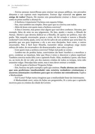 14 Se a Mediunidade Falasse I 
Iniciação 
-­‐ 
Enviou 
pessoas 
maravilhosas 
para 
ensinar 
nas 
praças 
públicas, 
nos 
povoados 
distantes 
e 
nas 
capitais 
mais 
importantes. 
Ensinar 
algo 
essencial: 
eu 
quero 
ser 
amiga 
de 
todos! 
Depois, 
Ele 
mesmo 
veio 
pessoalmente 
ensinar 
o 
Amor 
e 
ensinar 
como 
eu 
posso 
auxiliar 
a 
alcançá-­‐lo. 
-­‐ 
A 
Senhora 
é 
importante! 
Exclama 
com 
espanto 
Felipe. 
-­‐ 
Sou, 
mas 
também 
sou 
simples. 
Deus 
quer 
que 
eu 
conviva 
com 
todos. 
-­‐ 
Além 
de 
Jesus 
com 
quem 
mais 
a 
Senhora 
conviveu? 
-­‐ 
A 
lista 
é 
enorme, 
mas 
posso 
citar 
alguns 
que 
você 
deve 
conhecer. 
Sócrates, 
por 
exemplo, 
falou 
de 
mim 
no 
seu 
julgamento. 
De 
fato, 
ajudei, 
e 
muito, 
o 
filósofo 
de 
Atenas. 
Alertei-­‐o 
que 
deveria 
dedicar-­‐se 
a 
filosofia, 
ele 
queira 
ser 
político, 
mas 
não 
podia. 
Não 
naquela 
encarnação, 
graças 
a 
mim, 
ele 
foi 
avisado 
e 
nasceu 
a 
filosofia 
ocidental! 
Com 
minha 
ajuda, 
certa 
vez 
ele 
foi 
salvo 
de 
um 
acidente 
que 
seria 
fatal. 
Eu 
permitia 
que 
seu 
guia 
inspirasse 
a 
ele 
a 
aos 
seus 
discípulos, 
bem 
como, 
a 
outros 
encarnados. 
Não 
é 
fácil 
fazer 
filosofia, 
transmitir 
ideias 
complexas 
exige 
muito 
esforço 
de 
todos, 
de 
encarnados 
e 
de 
desencarnados, 
mas 
valeu 
a 
pena! 
-­‐ 
Com 
quem 
mais 
a 
senhora 
conviveu? 
Felipe 
mal 
pode 
se 
conter. 
-­‐ 
Lembro-­‐me 
do 
profeta 
Isaías, 
convivíamos 
tão 
bem! 
Auxiliei-­‐o 
a 
moralizar 
o 
povo, 
condenar 
as 
injustiças, 
falar 
que 
Deus 
é 
único 
e 
descrever 
o 
plano 
espiritual. 
Também 
convivia 
muito 
feliz 
com 
o 
apóstolo 
Paulo. 
Aliás, 
modéstia 
à 
parte, 
não 
fosse 
eu, 
ao 
invés 
de 
ele 
ter 
sido 
um 
dos 
maiores 
cristãos 
de 
todos 
os 
tempos, 
teria 
sido 
assassino 
vulgar. 
Desculpa 
falar 
assim, 
mas 
é 
meu 
dever 
ensinar 
a 
verdade. 
-­‐ 
E 
ele 
foi 
grato 
à 
Senhora? 
Pergunta 
Felipe. 
-­‐ 
Sim, 
honrou-­‐me 
pelo 
exemplo 
e 
pelo 
que 
ensinou. 
Paulo 
alertou 
aos 
cristãos 
que 
sem 
profetismo 
(mediunidade) 
não 
existiria 
verdadeiro 
cristianismo 
e 
escreveu 
orientações 
excelentes 
para 
que 
os 
cristãos 
me 
entendessem. 
Explica 
a 
Mediunidade. 
-­‐ 
Foi? 
Como? 
Felipe 
nunca 
imaginou 
que 
a 
mediunidade 
fosse 
tão 
interessante. 
A 
Mediunidade 
sorri, 
retira 
do 
bolso 
um 
pergaminho, 
lê 
a 
carta 
que 
o 
apóstolo 
escreveu 
para 
os 
cristãos 
da 
cidade 
de 
Corinto. 
 