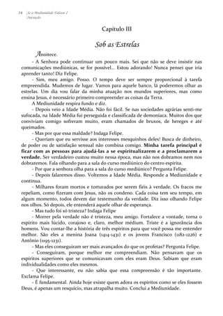 16 Se a Mediunidade Falasse I 
Iniciação 
Capítulo 
III 
Sob as Estrelas 
Anoitece. 
-­‐ 
A 
Senhora 
pode 
continuar 
um 
pouco 
mais. 
Sei 
que 
não 
se 
deve 
insistir 
nas 
comunicações 
mediúnicas, 
se 
for 
possível... 
Estou 
adorando! 
Nunca 
pensei 
que 
iria 
aprender 
tanto! 
Diz 
Felipe. 
-­‐ 
Sim, 
meu 
amigo. 
Posso. 
O 
tempo 
deve 
ser 
sempre 
proporcional 
à 
tarefa 
empreendida. 
Mudemos 
de 
lugar. 
Vamos 
para 
aquele 
banco, 
lá 
poderemos 
olhar 
as 
estrelas. 
Um 
dia 
vou 
falar 
da 
minha 
atuação 
nos 
mundos 
superiores, 
mas 
como 
ensina 
Jesus, 
é 
necessário 
primeiro 
compreender 
as 
coisas 
da 
Terra. 
A 
Mediunidade 
respira 
fundo 
e 
diz. 
-­‐ 
Depois 
veio 
a 
Idade 
Média. 
Não 
foi 
fácil. 
Se 
nas 
sociedades 
agrárias 
senti-­‐me 
sufocada, 
na 
Idade 
Média 
fui 
perseguida 
e 
classificada 
de 
demoníaca. 
Muitos 
dos 
que 
conviviam 
comigo 
sofreram 
muito, 
eram 
chamados 
de 
bruxos, 
de 
hereges 
e 
até 
queimados. 
-­‐ 
Mas 
por 
que 
essa 
maldade? 
Indaga 
Felipe. 
-­‐ 
Queriam 
que 
eu 
servisse 
aos 
interesses 
mesquinhos 
deles! 
Busca 
de 
dinheiro, 
de 
poder 
ou 
de 
satisfação 
sensual 
não 
combina 
comigo. 
Minha 
tarefa 
principal 
é 
ficar 
com 
as 
pessoas 
para 
ajudá-­‐las 
a 
se 
espiritualizarem 
e 
a 
proclamarem 
a 
verdade. 
Ser 
verdadeiro 
custou 
muito 
nessa 
época, 
mas 
não 
nos 
dobramos 
nem 
nos 
dobraremos. 
Fala 
olhando 
para 
a 
sala 
do 
curso 
mediúnico 
do 
centro 
espírita. 
-­‐ 
Por 
que 
a 
senhora 
olha 
para 
a 
sala 
do 
curso 
mediúnico? 
Pergunta 
Felipe. 
-­‐ 
Depois 
falaremos 
disso. 
Voltemos 
a 
Idade 
Média. 
Responde 
a 
Mediunidade 
e 
continua. 
-­‐ 
Milhares 
foram 
mortos 
e 
torturados 
por 
serem 
fiéis 
à 
verdade. 
Os 
fracos 
me 
repeliam, 
como 
fizeram 
com 
Jesus, 
não 
os 
condeno. 
Cada 
coisa 
tem 
seu 
tempo, 
em 
algum 
momento, 
todos 
devem 
dar 
testemunho 
da 
verdade. 
Diz 
isso 
olhando 
Felipe 
nos 
olhos. 
Só 
depois, 
ele 
entenderá 
aquele 
olhar 
de 
esperança. 
-­‐ 
Mas 
tudo 
foi 
só 
tristeza? 
Indaga 
Felipe 
-­‐ 
Morrer 
pela 
verdade 
não 
é 
tristeza, 
meu 
amigo. 
Fortalece 
a 
vontade, 
torna 
o 
espírito 
mais 
lúcido, 
corajoso 
e, 
claro, 
melhor 
médium. 
Triste 
é 
a 
ignorância 
dos 
homens. 
Vou 
contar-­‐lhe 
a 
história 
de 
três 
espíritos 
para 
que 
você 
possa 
me 
entender 
melhor. 
São 
eles 
a 
menina 
Joana 
(1414-­‐1431) 
e 
os 
jovens 
Francisco 
(1182-­‐1226) 
e 
Antônio 
(1195-­‐1231). 
-­‐ 
Mas 
eles 
conseguiram 
ser 
mais 
avançados 
do 
que 
os 
profetas? 
Pergunta 
Felipe. 
-­‐ 
Conseguiram, 
porque 
melhor 
me 
compreendiam. 
Não 
pensavam 
que 
os 
espíritos 
superiores 
que 
se 
comunicavam 
com 
eles 
eram 
Deus. 
Sabiam 
que 
eram 
individualidades 
como 
eles 
mesmos. 
-­‐ 
Que 
interessante, 
eu 
não 
sabia 
que 
essa 
compreensão 
é 
tão 
importante. 
Exclama 
Felipe. 
-­‐ 
É 
fundamental. 
Ainda 
hoje 
existe 
quem 
adora 
os 
espíritos 
como 
se 
eles 
fossem 
Deus, 
é 
apenas 
um 
resquício, 
mas 
atrapalha 
muito. 
Conclui 
a 
Mediunidade. 
 