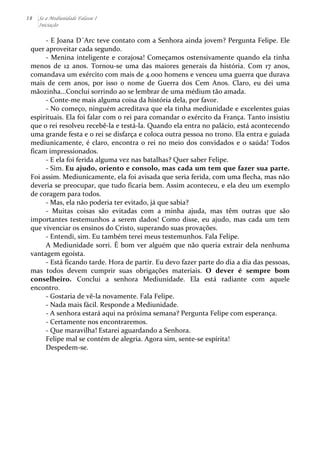 18 Se a Mediunidade Falasse I 
Iniciação 
-­‐ 
E 
Joana 
D´Arc 
teve 
contato 
com 
a 
Senhora 
ainda 
jovem? 
Pergunta 
Felipe. 
Ele 
quer 
aproveitar 
cada 
segundo. 
-­‐ 
Menina 
inteligente 
e 
corajosa! 
Começamos 
ostensivamente 
quando 
ela 
tinha 
menos 
de 
12 
anos. 
Tornou-­‐se 
uma 
das 
maiores 
generais 
da 
história. 
Com 
17 
anos, 
comandava 
um 
exército 
com 
mais 
de 
4.000 
homens 
e 
venceu 
uma 
guerra 
que 
durava 
mais 
de 
cem 
anos, 
por 
isso 
o 
nome 
de 
Guerra 
dos 
Cem 
Anos. 
Claro, 
eu 
dei 
uma 
mãozinha...Conclui 
sorrindo 
ao 
se 
lembrar 
de 
uma 
médium 
tão 
amada. 
-­‐ 
Conte-­‐me 
mais 
alguma 
coisa 
da 
história 
dela, 
por 
favor. 
-­‐ 
No 
começo, 
ninguém 
acreditava 
que 
ela 
tinha 
mediunidade 
e 
excelentes 
guias 
espirituais. 
Ela 
foi 
falar 
com 
o 
rei 
para 
comandar 
o 
exército 
da 
França. 
Tanto 
insistiu 
que 
o 
rei 
resolveu 
recebê-­‐la 
e 
testá-­‐la. 
Quando 
ela 
entra 
no 
palácio, 
está 
acontecendo 
uma 
grande 
festa 
e 
o 
rei 
se 
disfarça 
e 
coloca 
outra 
pessoa 
no 
trono. 
Ela 
entra 
e 
guiada 
mediunicamente, 
é 
claro, 
encontra 
o 
rei 
no 
meio 
dos 
convidados 
e 
o 
saúda! 
Todos 
ficam 
impressionados. 
-­‐ 
E 
ela 
foi 
ferida 
alguma 
vez 
nas 
batalhas? 
Quer 
saber 
Felipe. 
-­‐ 
Sim. 
Eu 
ajudo, 
oriento 
e 
consolo, 
mas 
cada 
um 
tem 
que 
fazer 
sua 
parte. 
Foi 
assim. 
Mediunicamente, 
ela 
foi 
avisada 
que 
seria 
ferida, 
com 
uma 
flecha, 
mas 
não 
deveria 
se 
preocupar, 
que 
tudo 
ficaria 
bem. 
Assim 
aconteceu, 
e 
ela 
deu 
um 
exemplo 
de 
coragem 
para 
todos. 
-­‐ 
Mas, 
ela 
não 
poderia 
ter 
evitado, 
já 
que 
sabia? 
-­‐ 
Muitas 
coisas 
são 
evitadas 
com 
a 
minha 
ajuda, 
mas 
têm 
outras 
que 
são 
importantes 
testemunhos 
a 
serem 
dados! 
Como 
disse, 
eu 
ajudo, 
mas 
cada 
um 
tem 
que 
vivenciar 
os 
ensinos 
do 
Cristo, 
superando 
suas 
provações. 
-­‐ 
Entendi, 
sim. 
Eu 
também 
terei 
meus 
testemunhos. 
Fala 
Felipe. 
A 
Mediunidade 
sorri. 
É 
bom 
ver 
alguém 
que 
não 
queria 
extrair 
dela 
nenhuma 
vantagem 
egoísta. 
-­‐ 
Está 
ficando 
tarde. 
Hora 
de 
partir. 
Eu 
devo 
fazer 
parte 
do 
dia 
a 
dia 
das 
pessoas, 
mas 
todos 
devem 
cumprir 
suas 
obrigações 
materiais. 
O 
dever 
é 
sempre 
bom 
conselheiro. 
Conclui 
a 
senhora 
Mediunidade. 
Ela 
está 
radiante 
com 
aquele 
encontro. 
-­‐ 
Gostaria 
de 
vê-­‐la 
novamente. 
Fala 
Felipe. 
-­‐ 
Nada 
mais 
fácil. 
Responde 
a 
Mediunidade. 
-­‐ 
A 
senhora 
estará 
aqui 
na 
próxima 
semana? 
Pergunta 
Felipe 
com 
esperança. 
-­‐ 
Certamente 
nos 
encontraremos. 
-­‐ 
Que 
maravilha! 
Estarei 
aguardando 
a 
Senhora. 
Felipe 
mal 
se 
contém 
de 
alegria. 
Agora 
sim, 
sente-­‐se 
espírita! 
Despedem-­‐se. 
 
