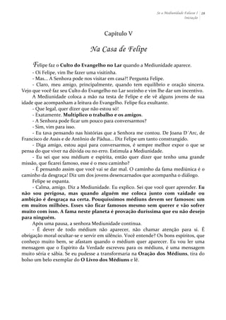 Se a Mediunidade Falasse I 
Iniciação 
19 
Capítulo 
V 
Na Casa de Felipe 
Felipe 
faz 
o 
Culto 
do 
Evangelho 
no 
Lar 
quando 
a 
Mediunidade 
aparece. 
-­‐ 
Oi 
Felipe, 
vim 
lhe 
fazer 
uma 
visitinha. 
-­‐ 
Mas... 
A 
Senhora 
pode 
nos 
visitar 
em 
casa?! 
Pergunta 
Felipe. 
-­‐ 
Claro, 
meu 
amigo, 
principalmente, 
quando 
tem 
equilíbrio 
e 
oração 
sincera. 
Vejo 
que 
você 
faz 
seu 
Culto 
do 
Evangelho 
no 
Lar 
sozinho 
e 
vim 
lhe 
dar 
um 
incentivo. 
A 
Mediunidade 
coloca 
a 
mão 
na 
testa 
de 
Felipe 
e 
ele 
vê 
alguns 
jovens 
de 
sua 
idade 
que 
acompanham 
a 
leitura 
do 
Evangelho. 
Felipe 
fica 
exultante. 
-­‐ 
Que 
legal, 
quer 
dizer 
que 
não 
estou 
só! 
-­‐ 
Exatamente. 
Multiplico 
o 
trabalho 
e 
os 
amigos. 
-­‐ 
A 
Senhora 
pode 
ficar 
um 
pouco 
para 
conversarmos? 
-­‐ 
Sim, 
vim 
para 
isso. 
-­‐ 
Eu 
tava 
pensando 
nas 
histórias 
que 
a 
Senhora 
me 
contou. 
De 
Joana 
D´Arc, 
de 
Francisco 
de 
Assis 
e 
de 
Antônio 
de 
Pádua... 
Diz 
Felipe 
um 
tanto 
constrangido. 
-­‐ 
Diga 
amigo, 
estou 
aqui 
para 
conversarmos, 
é 
sempre 
melhor 
expor 
o 
que 
se 
pensa 
do 
que 
viver 
na 
dúvida 
ou 
no 
erro. 
Estimula 
a 
Mediunidade. 
-­‐ 
Eu 
sei 
que 
sou 
médium 
e 
espírita, 
então 
quer 
dizer 
que 
tenho 
uma 
grande 
missão, 
que 
ficarei 
famoso, 
esse 
é 
o 
meu 
caminho? 
-­‐ 
É 
pensando 
assim 
que 
você 
vai 
se 
dar 
mal. 
O 
caminho 
da 
fama 
mediúnica 
é 
o 
caminho 
da 
desgraça! 
Diz 
um 
dos 
jovens 
desencarnados 
que 
acompanha 
o 
diálogo. 
Felipe 
se 
espanta. 
-­‐ 
Calma, 
amigo. 
Diz 
a 
Mediunidade. 
Eu 
explico. 
Sei 
que 
você 
quer 
aprender. 
Eu 
não 
sou 
perigosa, 
mas 
quando 
alguém 
me 
coloca 
junto 
com 
vaidade 
ou 
ambição 
é 
desgraça 
na 
certa. 
Pouquíssimos 
médiuns 
devem 
ser 
famosos: 
um 
em 
muitos 
milhões. 
Esses 
vão 
ficar 
famosos 
mesmo 
sem 
querer 
e 
vão 
sofrer 
muito 
com 
isso. 
A 
fama 
neste 
planeta 
é 
provação 
duríssima 
que 
eu 
não 
desejo 
para 
ninguém. 
Após 
uma 
pausa, 
a 
senhora 
Mediunidade 
continua. 
-­‐ 
É 
dever 
de 
todo 
médium 
não 
aparecer, 
não 
chamar 
atenção 
para 
si. 
É 
obrigação 
moral 
ocultar-­‐se 
e 
servir 
em 
silêncio. 
Você 
entende? 
Os 
bons 
espíritos, 
que 
conheço 
muito 
bem, 
se 
afastam 
quando 
o 
médium 
quer 
aparecer. 
Eu 
vou 
ler 
uma 
mensagem 
que 
o 
Espírito 
da 
Verdade 
escreveu 
para 
os 
médiuns, 
é 
uma 
mensagem 
muito 
séria 
e 
sábia. 
Se 
eu 
pudesse 
a 
transformaria 
na 
Oração 
dos 
Médiuns, 
tira 
do 
bolso 
um 
belo 
exemplar 
do 
O 
Livro 
dos 
Médiuns 
e 
lê. 
 