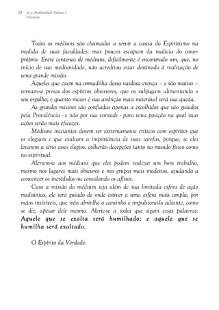 20 Se a Mediunidade Falasse I 
Iniciação 
Todos os médiuns são chamados a servir a causa do Espiritismo na 
medida de suas faculdades; mas poucos escapam da malícia do amor-próprio. 
Entre centenas de médiuns, dificilmente é encontrado um, que, no 
início de sua mediunidade, não acreditou estar destinado à realização de 
uma grande missão. 
Aqueles que caem na armadilha dessa vaidosa crença – e são muitos – 
tornam-se presas dos espíritos obsessores, que os subjugam alimentando o 
seu orgulho; e quanto maior é sua ambição mais miserável será sua queda. 
As grandes missões são confiadas apenas a escolhidos que são guiados 
pela Providência - e não por sua vontade - para uma posição na qual suas 
ações serão mais eficazes. 
Médiuns iniciantes devem ser extremamente críticos com espíritos que 
os elogiam e que exaltam a importância de suas tarefas, porque, se eles 
levarem a sério esses elogios, colherão decepções tanto no mundo físico como 
no espiritual. 
Alertem-se aos médiuns que eles podem realizar um bom trabalho, 
mesmo nos lugares mais obscuros e nos grupos mais modestos, ajudando a 
convencer os incrédulos ou consolando os aflitos. 
Caso a missão do médium seja além de sua limitada esfera de ação 
mediúnica, ele será guiado de onde estiver a uma esfera mais ampla, por 
mãos invisíveis, que irão abrir-lhe o caminho e impulsioná-lo adiante, como 
se diz, apesar dele mesmo. Alerte-se a todos que sigam essas palavras: 
Aquele que se exalta será humilhado; e aquele que se 
humilha será exaltado. 
O Espírito da Verdade. 
 