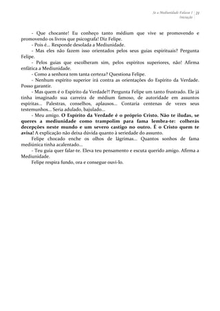 Se a Mediunidade Falasse I 
Iniciação 
21 
-­‐ 
Que 
chocante! 
Eu 
conheço 
tanto 
médium 
que 
vive 
se 
promovendo 
e 
promovendo 
os 
livros 
que 
psicografa! 
Diz 
Felipe. 
-­‐ 
Pois 
é... 
Responde 
desolada 
a 
Mediunidade. 
-­‐ 
Mas 
eles 
não 
fazem 
isso 
orientados 
pelos 
seus 
guias 
espirituais? 
Pergunta 
Felipe. 
-­‐ 
Pelos 
guias 
que 
escolheram 
sim, 
pelos 
espíritos 
superiores, 
não! 
Afirma 
enfática 
a 
Mediunidade. 
-­‐ 
Como 
a 
senhora 
tem 
tanta 
certeza? 
Questiona 
Felipe. 
-­‐ 
Nenhum 
espírito 
superior 
irá 
contra 
as 
orientações 
do 
Espírito 
da 
Verdade. 
Posso 
garantir. 
-­‐ 
Mas 
quem 
é 
o 
Espírito 
da 
Verdade?! 
Pergunta 
Felipe 
um 
tanto 
frustrado. 
Ele 
já 
tinha 
imaginado 
sua 
carreira 
de 
médium 
famoso, 
de 
autoridade 
em 
assuntos 
espíritas... 
Palestras, 
conselhos, 
aplausos... 
Contaria 
centenas 
de 
vezes 
seus 
testemunhos... 
Seria 
adulado, 
bajulado... 
-­‐ 
Meu 
amigo. 
O 
Espírito 
da 
Verdade 
é 
o 
próprio 
Cristo. 
Não 
te 
iludas, 
se 
queres 
a 
mediunidade 
como 
trampolim 
para 
fama 
lembra-­‐te: 
colherás 
decepções 
neste 
mundo 
e 
um 
severo 
castigo 
no 
outro. 
É 
o 
Cristo 
quem 
te 
avisa! 
A 
explicação 
não 
deixa 
dúvida 
quanto 
à 
seriedade 
do 
assunto. 
Felipe 
chocado 
enche 
os 
olhos 
de 
lágrimas... 
Quantos 
sonhos 
de 
fama 
mediúnica 
tinha 
acalentado... 
-­‐ 
Teu 
guia 
quer 
falar-­‐te. 
Eleva 
teu 
pensamento 
e 
escuta 
querido 
amigo. 
Afirma 
a 
Mediunidade. 
Felipe 
respira 
fundo, 
ora 
e 
consegue 
ouvi-­‐lo. 
 
