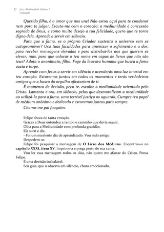 22 Se a Mediunidade Falasse I 
Iniciação 
Querido 
filho, 
é 
o 
amor 
que 
nos 
une! 
Não 
estou 
aqui 
para 
te 
condenar 
nem 
para 
te 
julgar. 
Escuta-­‐me 
com 
o 
coração: 
a 
mediunidade 
é 
concessão 
sagrada 
de 
Deus, 
e 
como 
muito 
desejo 
a 
tua 
felicidade, 
quero 
que 
te 
torne 
digno 
dela. 
Aprende 
a 
servir 
em 
silêncio. 
Para 
que 
a 
fama, 
se 
o 
próprio 
Criador 
sustenta 
o 
universo 
sem 
se 
autopromover? 
Usa 
tuas 
faculdades 
para 
amenizar 
o 
sofrimento 
e 
a 
dor; 
para 
receber 
mensagens 
elevadas 
e 
para 
distribuí-­‐las 
aos 
que 
querem 
se 
elevar, 
mas, 
para 
que 
colocar 
o 
teu 
nome 
em 
capas 
de 
livros 
que 
não 
são 
teus? 
Adota 
o 
anonimato, 
filho. 
Foge 
da 
loucura 
humana 
que 
busca 
a 
fama 
vazia 
e 
torpe. 
Aprende 
com 
Jesus 
a 
servir 
em 
silêncio 
e 
acenderás 
uma 
luz 
imortal 
em 
teu 
coração. 
Estaremos 
juntos 
em 
todos 
os 
momentos 
e 
terás 
verdadeiros 
amigos 
que 
a 
busca 
do 
orgulho 
afastariam 
de 
ti. 
É 
momento 
de 
decisão, 
peço-­‐te, 
escolhe 
a 
mediunidade 
orientada 
pelo 
Cristo. 
Lamenta 
e 
ora, 
em 
silêncio, 
pelos 
que 
desmoralizam 
a 
mediunidade 
ao 
utilizá-­‐la 
para 
a 
fama, 
uma 
terrível 
justiça 
os 
aguarda. 
Cumpre 
teu 
papel 
de 
médium 
anônimo 
e 
dedicado 
e 
estaremos 
juntos 
para 
sempre. 
Chamo-­‐me 
pai 
Joaquim. 
Felipe 
chora 
de 
tanta 
emoção. 
Graças 
a 
Deus 
entendeu 
a 
tempo 
o 
caminho 
que 
devia 
seguir. 
Olha 
para 
a 
Mediunidade 
com 
profunda 
gratidão. 
Ela 
sorri 
e 
diz. 
-­‐ 
Foi 
um 
excelente 
dia 
de 
aprendizado. 
Vou 
indo 
amigo. 
Despedem-­‐se. 
Felipe 
foi 
pesquisar 
a 
mensagem 
de 
O 
Livro 
dos 
Médiuns. 
Encontrou-­‐a 
no 
capítulo 
XXXI, 
item 
XV. 
Imprime-­‐a 
e 
prega 
perto 
de 
sua 
cama. 
Vou 
ler 
essa 
mensagem 
todos 
os 
dias, 
não 
quero 
me 
afastar 
do 
Cristo. 
Pensa 
Felipe. 
É 
uma 
decisão 
inabalável. 
Seu 
guia, 
que 
o 
observa 
em 
silêncio, 
chora 
emocionado. 
 