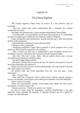Se a Mediunidade Falasse I 
Iniciação 
23 
Capítulo 
VI 
No Centro Espírita 
Na 
semana 
seguinte. 
Felipe 
entra 
no 
centro. 
É 
a 
sua 
primeira 
aula 
na 
juventude. 
-­‐ 
Bom 
dia. 
Vamos 
falar 
sobre 
mediunidade. 
Diz 
o 
dirigente 
dos 
estudos 
mediúnicos 
do 
centro. 
Que 
legal, 
meu 
primeiro 
dia 
e 
vamos 
estudar 
mediunidade! 
Pensa 
Felipe. 
-­‐ 
A 
mediunidade 
é 
uma 
faculdade 
natural 
que 
todos 
possuímos. 
É 
a 
capacidade 
de 
sofrer 
em 
algum 
grau 
a 
influência 
dos 
espíritos. 
Explica 
o 
dirigente. 
Felipe 
acompanha 
tudo 
atentamente, 
quando 
percebe 
que 
a 
aula 
está 
próxima 
do 
fim, 
resolve 
perguntar. 
-­‐ 
Que 
fenômenos 
mediúnicos 
vamos 
observar 
hoje? 
O 
dirigente 
olha-­‐o 
espantado. 
-­‐ 
Fenômeno 
mediúnico? 
Aqui? 
Não 
é 
possível! 
É 
muito 
perigoso! 
Isso 
é 
para 
quem 
tem 
MUUUUUITA 
experiência. 
Diz 
enfático. 
-­‐ 
Mas 
o 
senhor 
não 
disse 
que 
a 
mediunidade 
é 
uma 
faculdade 
natural? 
Se 
a 
faculdade 
é 
natural, 
o 
fenômeno 
não 
é 
também 
natural? 
Pergunta 
Felipe. 
-­‐ 
Sim...Sim... 
Mas 
isso 
é 
teoria... 
Bem... 
Não 
sei 
explicar 
direito, 
mas... 
Sei 
que 
não 
podemos 
ter 
fenômeno 
mediúnico 
aqui. 
-­‐ 
Por 
quê? 
Indaga 
Felipe 
confuso. 
-­‐ 
Não 
pode 
e 
pronto! 
São 
as 
normas 
da 
casa. 
Os 
espíritos 
não 
querem. 
É 
isso! 
É 
isso!!! 
São 
orientações 
dos 
espíritos!!! 
Felipe 
sem 
entender 
procura 
a 
senhora 
Mediunidade. 
Ela 
está 
do 
lado 
de 
fora 
da 
sala. 
Tudo 
assiste 
com 
tristeza. 
Ele 
lembra 
tudo 
que 
tinha 
aprendido 
com 
ela, 
com 
seu 
guia... 
Tenta 
argumentar. 
-­‐ 
Mas... 
Arrisca 
Felipe. 
-­‐ 
Mas, 
nada! 
Diz 
o 
dirigente. 
Você 
é 
muito 
jovem. 
Apenas, 
quando 
estudar 
e 
crescer, 
vai 
entender. 
Vamos 
fazer 
a 
prece 
final, 
provavelmente 
você 
está 
obsediado. 
Assim 
a 
aula 
é 
encerrada. 
Felipe 
está 
desconsolado, 
abatido. 
Como 
podia 
tudo 
aquilo? 
Ele 
falou 
tanto, 
para 
depois, 
na 
prática, 
negar 
tudo. 
Vai 
para 
casa 
triste... 
Fecha-­‐se 
no 
quarto, 
ora 
e 
dorme. 
Ao 
sair 
do 
corpo 
estão 
lhe 
esperando 
a 
senhora 
Mediunidade 
e 
seu 
guia 
espiritual. 
Estes, 
sorrindo, 
lhe 
abraçam. 
É 
daqueles 
abraços 
que 
faz 
a 
gente 
ter 
coragem 
de 
tudo 
enfrentar. 
 