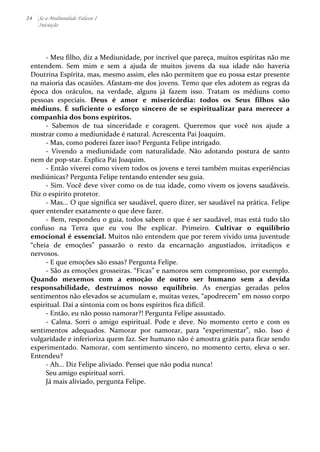 24 Se a Mediunidade Falasse I 
Iniciação 
-­‐ 
Meu 
filho, 
diz 
a 
Mediunidade, 
por 
incrível 
que 
pareça, 
muitos 
espíritas 
não 
me 
entendem. 
Sem 
mim 
e 
sem 
a 
ajuda 
de 
muitos 
jovens 
da 
sua 
idade 
não 
haveria 
Doutrina 
Espírita, 
mas, 
mesmo 
assim, 
eles 
não 
permitem 
que 
eu 
possa 
estar 
presente 
na 
maioria 
das 
ocasiões. 
Afastam-­‐me 
dos 
jovens. 
Temo 
que 
eles 
adotem 
as 
regras 
da 
época 
dos 
oráculos, 
na 
verdade, 
alguns 
já 
fazem 
isso. 
Tratam 
os 
médiuns 
como 
pessoas 
especiais. 
Deus 
é 
amor 
e 
misericórdia: 
todos 
os 
Seus 
filhos 
são 
médiuns. 
É 
suficiente 
o 
esforço 
sincero 
de 
se 
espiritualizar 
para 
merecer 
a 
companhia 
dos 
bons 
espíritos. 
-­‐ 
Sabemos 
de 
tua 
sinceridade 
e 
coragem. 
Queremos 
que 
você 
nos 
ajude 
a 
mostrar 
como 
a 
mediunidade 
é 
natural. 
Acrescenta 
Pai 
Joaquim. 
-­‐ 
Mas, 
como 
poderei 
fazer 
isso? 
Pergunta 
Felipe 
intrigado. 
-­‐ 
Vivendo 
a 
mediunidade 
com 
naturalidade. 
Não 
adotando 
postura 
de 
santo 
nem 
de 
pop-­‐star. 
Explica 
Pai 
Joaquim. 
-­‐ 
Então 
viverei 
como 
vivem 
todos 
os 
jovens 
e 
terei 
também 
muitas 
experiências 
mediúnicas? 
Pergunta 
Felipe 
tentando 
entender 
seu 
guia. 
-­‐ 
Sim. 
Você 
deve 
viver 
como 
os 
de 
tua 
idade, 
como 
vivem 
os 
jovens 
saudáveis. 
Diz 
o 
espírito 
protetor. 
-­‐ 
Mas... 
O 
que 
significa 
ser 
saudável, 
quero 
dizer, 
ser 
saudável 
na 
prática. 
Felipe 
quer 
entender 
exatamente 
o 
que 
deve 
fazer. 
-­‐ 
Bem, 
respondeu 
o 
guia, 
todos 
sabem 
o 
que 
é 
ser 
saudável, 
mas 
está 
tudo 
tão 
confuso 
na 
Terra 
que 
eu 
vou 
lhe 
explicar. 
Primeiro. 
Cultivar 
o 
equilíbrio 
emocional 
é 
essencial. 
Muitos 
não 
entendem 
que 
por 
terem 
vivido 
uma 
juventude 
“cheia 
de 
emoções” 
passarão 
o 
resto 
da 
encarnação 
angustiados, 
irritadiços 
e 
nervosos. 
-­‐ 
E 
que 
emoções 
são 
essas? 
Pergunta 
Felipe. 
-­‐ 
São 
as 
emoções 
grosseiras. 
“Ficas” 
e 
namoros 
sem 
compromisso, 
por 
exemplo. 
Quando 
mexemos 
com 
a 
emoção 
de 
outro 
ser 
humano 
sem 
a 
devida 
responsabilidade, 
destruímos 
nosso 
equilíbrio. 
As 
energias 
geradas 
pelos 
sentimentos 
não 
elevados 
se 
acumulam 
e, 
muitas 
vezes, 
“apodrecem” 
em 
nosso 
corpo 
espiritual. 
Daí 
a 
sintonia 
com 
os 
bons 
espíritos 
fica 
difícil. 
-­‐ 
Então, 
eu 
não 
posso 
namorar?! 
Pergunta 
Felipe 
assustado. 
-­‐ 
Calma. 
Sorri 
o 
amigo 
espiritual. 
Pode 
e 
deve. 
No 
momento 
certo 
e 
com 
os 
sentimentos 
adequados. 
Namorar 
por 
namorar, 
para 
“experimentar”, 
não. 
Isso 
é 
vulgaridade 
e 
inferioriza 
quem 
faz. 
Ser 
humano 
não 
é 
amostra 
grátis 
para 
ficar 
sendo 
experimentado. 
Namorar, 
com 
sentimento 
sincero, 
no 
momento 
certo, 
eleva 
o 
ser. 
Entendeu? 
-­‐ 
Ah... 
Diz 
Felipe 
aliviado. 
Pensei 
que 
não 
podia 
nunca! 
Seu 
amigo 
espiritual 
sorri. 
Já 
mais 
aliviado, 
pergunta 
Felipe. 
 