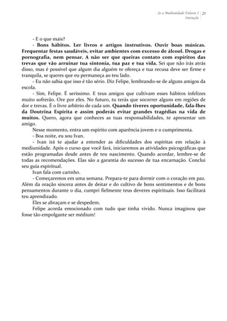 Se a Mediunidade Falasse I 
Iniciação 
25 
-­‐ 
E 
o 
que 
mais? 
-­‐ 
Bons 
hábitos. 
Ler 
livros 
e 
artigos 
instrutivos. 
Ouvir 
boas 
músicas. 
Frequentar 
festas 
saudáveis, 
evitar 
ambientes 
com 
excesso 
de 
álcool. 
Drogas 
e 
pornografia, 
nem 
pensar. 
A 
não 
ser 
que 
queiras 
contato 
com 
espíritos 
das 
trevas 
que 
vão 
arruinar 
tua 
sintonia, 
tua 
paz 
e 
tua 
vida. 
Sei 
que 
não 
irás 
atrás 
disso, 
mas 
é 
possível 
que 
algum 
dia 
alguém 
te 
ofereça 
e 
tua 
recusa 
deve 
ser 
firme 
e 
tranquila, 
se 
queres 
que 
eu 
permaneça 
ao 
teu 
lado. 
-­‐ 
Eu 
não 
sabia 
que 
isso 
é 
tão 
sério. 
Diz 
Felipe, 
lembrando-­‐se 
de 
alguns 
amigos 
da 
escola. 
-­‐ 
Sim, 
Felipe. 
É 
seríssimo. 
E 
teus 
amigos 
que 
cultivam 
esses 
hábitos 
infelizes 
muito 
sofrerão. 
Ore 
por 
eles. 
No 
futuro, 
tu 
terás 
que 
socorrer 
alguns 
em 
regiões 
de 
dor 
e 
trevas. 
É 
o 
livre 
arbítrio 
de 
cada 
um. 
Quando 
tiveres 
oportunidade, 
fala-­‐lhes 
da 
Doutrina 
Espírita 
e 
assim 
poderás 
evitar 
grandes 
tragédias 
na 
vida 
de 
muitos. 
Quero, 
agora 
que 
conheces 
as 
tuas 
responsabilidades, 
te 
apresentar 
um 
amigo. 
Nesse 
momento, 
entra 
um 
espírito 
com 
aparência 
jovem 
e 
o 
cumprimenta. 
-­‐ 
Boa 
noite, 
eu 
sou 
Ivan. 
-­‐ 
Ivan 
irá 
te 
ajudar 
a 
entender 
as 
dificuldades 
dos 
espíritas 
em 
relação 
à 
mediunidade. 
Após 
o 
curso 
que 
você 
fará, 
iniciaremos 
as 
atividades 
psicográficas 
que 
estão 
programadas 
desde 
antes 
de 
teu 
nascimento. 
Quando 
acordar, 
lembre-­‐se 
de 
todas 
as 
recomendações. 
Elas 
são 
a 
garantia 
do 
sucesso 
de 
tua 
encarnação. 
Conclui 
seu 
guia 
espiritual. 
Ivan 
fala 
com 
carinho. 
-­‐ 
Começaremos 
em 
uma 
semana. 
Prepara-­‐te 
para 
dormir 
com 
o 
coração 
em 
paz. 
Além 
da 
oração 
sincera 
antes 
de 
deitar 
e 
do 
cultivo 
de 
bons 
sentimentos 
e 
de 
bons 
pensamentos 
durante 
o 
dia, 
cumpri 
fielmente 
teus 
deveres 
espirituais. 
Isso 
facilitará 
teu 
aprendizado. 
Eles 
se 
abraçam 
e 
se 
despedem. 
Felipe 
acorda 
emocionado 
com 
tudo 
que 
tinha 
vivido. 
Nunca 
imaginou 
que 
fosse 
tão 
empolgante 
ser 
médium! 
 