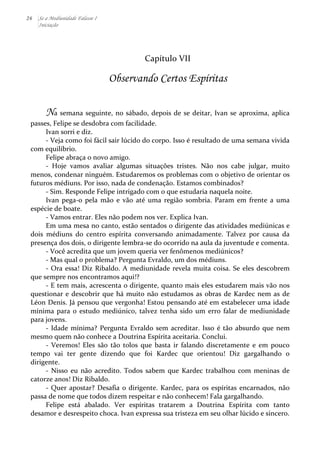 26 Se a Mediunidade Falasse I 
Iniciação 
Capítulo 
VII 
Observando Certos Espíritas 
Na 
semana 
seguinte, 
no 
sábado, 
depois 
de 
se 
deitar, 
Ivan 
se 
aproxima, 
aplica 
passes, 
Felipe 
se 
desdobra 
com 
facilidade. 
Ivan 
sorri 
e 
diz. 
-­‐ 
Veja 
como 
foi 
fácil 
sair 
lúcido 
do 
corpo. 
Isso 
é 
resultado 
de 
uma 
semana 
vivida 
com 
equilíbrio. 
Felipe 
abraça 
o 
novo 
amigo. 
-­‐ 
Hoje 
vamos 
avaliar 
algumas 
situações 
tristes. 
Não 
nos 
cabe 
julgar, 
muito 
menos, 
condenar 
ninguém. 
Estudaremos 
os 
problemas 
com 
o 
objetivo 
de 
orientar 
os 
futuros 
médiuns. 
Por 
isso, 
nada 
de 
condenação. 
Estamos 
combinados? 
-­‐ 
Sim. 
Responde 
Felipe 
intrigado 
com 
o 
que 
estudaria 
naquela 
noite. 
Ivan 
pega-­‐o 
pela 
mão 
e 
vão 
até 
uma 
região 
sombria. 
Param 
em 
frente 
a 
uma 
espécie 
de 
boate. 
-­‐ 
Vamos 
entrar. 
Eles 
não 
podem 
nos 
ver. 
Explica 
Ivan. 
Em 
uma 
mesa 
no 
canto, 
estão 
sentados 
o 
dirigente 
das 
atividades 
mediúnicas 
e 
dois 
médiuns 
do 
centro 
espírita 
conversando 
animadamente. 
Talvez 
por 
causa 
da 
presença 
dos 
dois, 
o 
dirigente 
lembra-­‐se 
do 
ocorrido 
na 
aula 
da 
juventude 
e 
comenta. 
-­‐ 
Você 
acredita 
que 
um 
jovem 
queria 
ver 
fenômenos 
mediúnicos? 
-­‐ 
Mas 
qual 
o 
problema? 
Pergunta 
Evraldo, 
um 
dos 
médiuns. 
-­‐ 
Ora 
essa! 
Diz 
Ribaldo. 
A 
mediunidade 
revela 
muita 
coisa. 
Se 
eles 
descobrem 
que 
sempre 
nos 
encontramos 
aqui!? 
-­‐ 
E 
tem 
mais, 
acrescenta 
o 
dirigente, 
quanto 
mais 
eles 
estudarem 
mais 
vão 
nos 
questionar 
e 
descobrir 
que 
há 
muito 
não 
estudamos 
as 
obras 
de 
Kardec 
nem 
as 
de 
Léon 
Denis. 
Já 
pensou 
que 
vergonha! 
Estou 
pensando 
até 
em 
estabelecer 
uma 
idade 
mínima 
para 
o 
estudo 
mediúnico, 
talvez 
tenha 
sido 
um 
erro 
falar 
de 
mediunidade 
para 
jovens. 
-­‐ 
Idade 
mínima? 
Pergunta 
Evraldo 
sem 
acreditar. 
Isso 
é 
tão 
absurdo 
que 
nem 
mesmo 
quem 
não 
conhece 
a 
Doutrina 
Espírita 
aceitaria. 
Conclui. 
-­‐ 
Veremos! 
Eles 
são 
tão 
tolos 
que 
basta 
ir 
falando 
discretamente 
e 
em 
pouco 
tempo 
vai 
ter 
gente 
dizendo 
que 
foi 
Kardec 
que 
orientou! 
Diz 
gargalhando 
o 
dirigente. 
-­‐ 
Nisso 
eu 
não 
acredito. 
Todos 
sabem 
que 
Kardec 
trabalhou 
com 
meninas 
de 
catorze 
anos! 
Diz 
Ribaldo. 
-­‐ 
Quer 
apostar? 
Desafia 
o 
dirigente. 
Kardec, 
para 
os 
espíritas 
encarnados, 
não 
passa 
de 
nome 
que 
todos 
dizem 
respeitar 
e 
não 
conhecem! 
Fala 
gargalhando. 
Felipe 
está 
abalado. 
Ver 
espíritas 
tratarem 
a 
Doutrina 
Espírita 
com 
tanto 
desamor 
e 
desrespeito 
choca. 
Ivan 
expressa 
sua 
tristeza 
em 
seu 
olhar 
lúcido 
e 
sincero. 
 