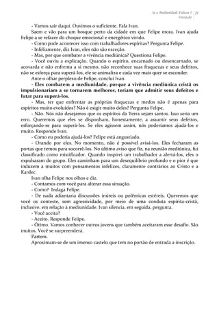 Se a Mediunidade Falasse I 
Iniciação 
27 
-­‐ 
Vamos 
sair 
daqui. 
Ouvimos 
o 
suficiente. 
Fala 
Ivan. 
Saem 
e 
vão 
para 
um 
bosque 
perto 
da 
cidade 
em 
que 
Felipe 
mora. 
Ivan 
ajuda 
Felipe 
a 
se 
refazer 
do 
choque 
emocional 
e 
energético 
vivido. 
-­‐ 
Como 
pode 
acontecer 
isso 
com 
trabalhadores 
espíritas? 
Pergunta 
Felipe. 
-­‐ 
Infelizmente, 
diz 
Ivan, 
eles 
não 
são 
exceção. 
-­‐ 
Mas, 
por 
que 
combater 
a 
vivência 
mediúnica? 
Questiona 
Felipe. 
-­‐ 
Você 
ouviu 
a 
explicação. 
Quando 
o 
espírito, 
encarnado 
ou 
desencarnado, 
se 
acovarda 
e 
não 
enfrenta 
a 
si 
mesmo, 
não 
reconhece 
suas 
fraquezas 
e 
seus 
defeitos, 
não 
se 
esforça 
para 
superá-­‐los, 
ele 
se 
animaliza 
e 
cada 
vez 
mais 
quer 
se 
esconder. 
Ante 
o 
olhar 
perplexo 
de 
Felipe, 
conclui 
Ivan. 
-­‐ 
Eles 
combatem 
a 
mediunidade, 
porque 
a 
vivência 
mediúnica 
cristã 
os 
impulsionariam 
a 
se 
tornarem 
melhores, 
teriam 
que 
admitir 
seus 
defeitos 
e 
lutar 
para 
superá-­‐los. 
-­‐ 
Mas, 
ter 
que 
enfrentar 
as 
próprias 
fraquezas 
e 
medos 
não 
é 
apenas 
para 
espíritos 
muito 
evoluídos? 
Não 
é 
exigir 
muito 
deles? 
Pergunta 
Felipe. 
-­‐ 
Não. 
Nós 
não 
desejamos 
que 
os 
espíritos 
da 
Terra 
sejam 
santos. 
Isso 
seria 
um 
erro. 
Queremos 
que 
eles 
se 
disponham, 
honestamente, 
a 
assumir 
seus 
defeitos, 
esforçando-­‐se 
para 
superá-­‐los. 
Se 
eles 
agissem 
assim, 
nós 
poderíamos 
ajudá-­‐los 
e 
muito. 
Responde 
Ivan. 
-­‐ 
Como 
eu 
poderia 
ajudá-­‐los? 
Felipe 
está 
angustiado. 
-­‐ 
Orando 
por 
eles. 
No 
momento, 
não 
é 
possível 
avisá-­‐los. 
Eles 
fecharam 
as 
portas 
que 
temos 
para 
socorrê-­‐los. 
No 
último 
aviso 
que 
fiz, 
na 
reunião 
mediúnica, 
fui 
classificado 
como 
mistificador. 
Quando 
inspirei 
um 
trabalhador 
a 
alertá-­‐los, 
eles 
o 
expulsaram 
do 
grupo. 
Eles 
caminham 
para 
um 
desequilíbrio 
profundo 
e 
o 
pior 
é 
que 
induzem 
a 
muitos 
com 
pensamentos 
infelizes, 
claramente 
contrários 
ao 
Cristo 
e 
a 
Kardec. 
Ivan 
olha 
Felipe 
nos 
olhos 
e 
diz. 
-­‐ 
Contamos 
com 
você 
para 
alterar 
essa 
situação. 
-­‐ 
Como? 
Indaga 
Felipe. 
-­‐ 
De 
nada 
adiantaria 
discussões 
inúteis 
ou 
polêmicas 
estéreis. 
Queremos 
que 
você 
os 
conteste, 
sem 
agressividade, 
por 
meio 
de 
uma 
conduta 
espírita-­‐cristã, 
inclusive, 
em 
relação 
à 
mediunidade. 
Ivan 
silencia, 
em 
seguida, 
pergunta. 
-­‐ 
Você 
aceita? 
-­‐ 
Aceito. 
Responde 
Felipe. 
-­‐ 
Ótimo. 
Vamos 
conhecer 
outros 
jovens 
que 
também 
aceitaram 
esse 
desafio. 
São 
muitos. 
Você 
se 
surpreenderá. 
Partem. 
Aproximam-­‐se 
de 
um 
imenso 
castelo 
que 
tem 
no 
portão 
de 
entrada 
a 
inscrição. 
 