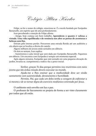 28 Se a Mediunidade Falasse I 
Iniciação 
Colégio Allan Kardec 
Felipe, 
ao 
ler 
o 
nome 
do 
colégio, 
emociona-­‐se. 
É 
a 
escola 
fundada 
por 
Eurípedes 
Barsanulfo, 
um 
espírito 
que 
ele 
ama 
profundamente. 
Ivan 
percebendo 
a 
emoção 
de 
Felipe 
afirma. 
-­‐ 
Amigo, 
hoje 
começa 
um 
bom 
trabalho. 
Aprenderás 
o 
quanto 
é 
valiosa 
a 
virtude. 
Uma 
vida 
equilibrada 
e 
de 
renúncia 
nos 
abre 
as 
portas 
de 
aventuras 
e 
belezas 
sem 
fim. 
Entram 
pelo 
imenso 
portão. 
Percorrem 
uma 
estrada 
florida 
até 
um 
auditório 
a 
céu 
aberto 
que 
se 
localiza 
a 
direita 
do 
castelo. 
Alguns 
milhares 
de 
jovens 
estão 
sentados 
em 
silêncio. 
Os 
dois 
se 
sentam, 
Ivan 
explica. 
-­‐ 
Assistiremos 
à 
aula 
inicial 
que 
será 
dada 
por 
Eurípedes 
Barsanulfo. 
Fiquemos 
em 
silêncio. 
Um 
encontro 
com 
Eurípedes 
é 
sempre 
um 
momento 
especial. 
Após 
alguns 
minutos, 
Eurípedes 
que 
está 
sentado 
em 
uma 
pequena 
elevação 
do 
jardim, 
levanta-­‐se, 
cumprimenta 
a 
todos 
e 
faz 
a 
prece 
inicial. 
Senhor, 
graças 
Te 
dou 
porque 
permites 
nos 
reunirmos 
com 
estes 
jovens 
que 
tão 
árdua 
missão 
devem 
executar 
no 
mundo. 
Ajuda-­‐me 
a 
lhes 
ensinar 
que 
a 
mediunidade 
deve 
ser 
vivida 
santamente 
com 
autenticidade, 
devotamento 
e 
humildade. 
Permite, 
Pai, 
que 
cada 
um 
deles 
tenha 
a 
coragem 
de 
enfrentar 
a 
si 
mesmo 
e 
de 
se 
tornar 
digno 
do 
exercício 
mediúnico 
orientado 
por 
Jesus. 
O 
ambiente 
está 
envolto 
em 
luz 
e 
paz. 
O 
professor 
de 
Sacramento 
se 
projeta 
de 
forma 
a 
ser 
visto 
claramente 
por 
todos 
que 
ali 
estão. 
 