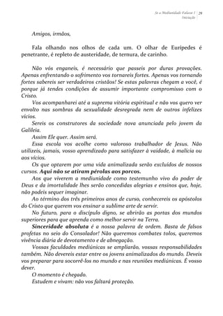 Se a Mediunidade Falasse I 
Iniciação 
29 
Amigos, 
irmãos, 
Fala 
olhando 
nos 
olhos 
de 
cada 
um. 
O 
olhar 
de 
Eurípedes 
é 
penetrante, 
é 
repleto 
de 
austeridade, 
de 
ternura, 
de 
carinho. 
Não 
vós 
enganeis, 
é 
necessário 
que 
passeis 
por 
duras 
provações. 
Apenas 
enfrentando 
o 
sofrimento 
vos 
tornareis 
fortes. 
Apenas 
vos 
tornando 
fortes 
sabereis 
ser 
verdadeiros 
cristãos! 
Se 
estas 
palavras 
chegam 
a 
você, 
é 
porque 
já 
tendes 
condições 
de 
assumir 
importante 
compromisso 
com 
o 
Cristo. 
Vos 
acompanharei 
até 
a 
suprema 
vitória 
espiritual 
e 
não 
vos 
quero 
ver 
envolto 
nas 
sombras 
da 
sexualidade 
desregrada 
nem 
de 
outros 
infelizes 
vícios. 
Sereis 
os 
construtores 
da 
sociedade 
nova 
anunciada 
pelo 
jovem 
da 
Galileia. 
Assim 
Ele 
quer. 
Assim 
será. 
Essa 
escola 
vos 
acolhe 
como 
valoroso 
trabalhador 
de 
Jesus. 
Não 
utilizeis, 
jamais, 
vosso 
aprendizado 
para 
satisfazer 
à 
vaidade, 
à 
malícia 
ou 
aos 
vícios. 
Os 
que 
optarem 
por 
uma 
vida 
animalizada 
serão 
excluídos 
de 
nossos 
cursos. 
Aqui 
não 
se 
atiram 
pérolas 
aos 
porcos. 
Aos 
que 
viverem 
a 
mediunidade 
como 
testemunho 
vivo 
do 
poder 
de 
Deus 
e 
da 
imortalidade 
lhes 
serão 
concedidas 
alegrias 
e 
ensinos 
que, 
hoje, 
não 
podeis 
sequer 
imaginar. 
Ao 
término 
dos 
três 
primeiros 
anos 
de 
curso, 
conhecereis 
os 
apóstolos 
do 
Cristo 
que 
querem 
vos 
ensinar 
a 
sublime 
arte 
de 
servir. 
No 
futuro, 
para 
o 
discípulo 
digno, 
se 
abrirão 
as 
portas 
dos 
mundos 
superiores 
para 
que 
aprenda 
como 
melhor 
servir 
na 
Terra. 
Sinceridade 
absoluta 
é 
a 
nossa 
palavra 
de 
ordem. 
Basta 
de 
falsos 
profetas 
no 
seio 
do 
Consolador! 
Não 
queremos 
combates 
tolos, 
queremos 
vivência 
diária 
de 
devotamento 
e 
de 
abnegação. 
Vossas 
faculdades 
mediúnicas 
se 
ampliarão, 
vossas 
responsabilidades 
também. 
Não 
devereis 
estar 
entre 
os 
jovens 
animalizados 
do 
mundo. 
Deveis 
vos 
preparar 
para 
socorrê-­‐los 
no 
mundo 
e 
nas 
reuniões 
mediúnicas. 
É 
vosso 
dever. 
O 
momento 
é 
chegado. 
Estudem 
e 
vivam: 
não 
vos 
faltará 
proteção. 
 