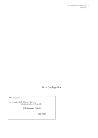 Se a Mediunidade Falasse I 
Iniciação 
3 
Ficha 
Catalográfica 
M313mMarcos 
Se a mediunidade falasse.../Marcos. – 
Fortaleza: [S.n.], 2012. 48p. 
1.Mediunidade I. Título 
CDD: 
133.9 
 