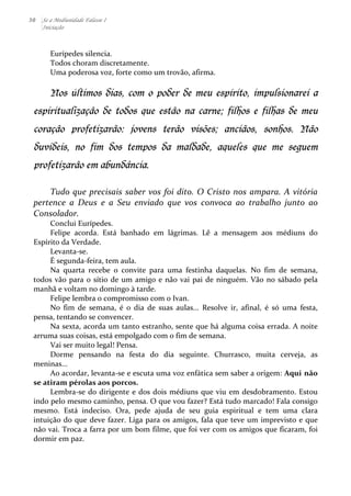 30 Se a Mediunidade Falasse I 
Iniciação 
Eurípedes 
silencia. 
Todos 
choram 
discretamente. 
Uma 
poderosa 
voz, 
forte 
como 
um 
trovão, 
afirma. 
Nos últimos dias, com o poder de meu espírito, impulsionarei a 
espiritualização de todos que estão na carne; filhos e filhas de meu 
coração profetizarão: jovens terão visões; anciãos, sonhos. Não 
duvideis, no fim dos tempos da maldade, aqueles que me seguem 
profetizarão em abundânci a. 
Tudo 
que 
precisais 
saber 
vos 
foi 
dito. 
O 
Cristo 
nos 
ampara. 
A 
vitória 
pertence 
a 
Deus 
e 
a 
Seu 
enviado 
que 
vos 
convoca 
ao 
trabalho 
junto 
ao 
Consolador. 
Conclui 
Eurípedes. 
Felipe 
acorda. 
Está 
banhado 
em 
lágrimas. 
Lê 
a 
mensagem 
aos 
médiuns 
do 
Espírito 
da 
Verdade. 
Levanta-­‐se. 
É 
segunda-­‐feira, 
tem 
aula. 
Na 
quarta 
recebe 
o 
convite 
para 
uma 
festinha 
daquelas. 
No 
fim 
de 
semana, 
todos 
vão 
para 
o 
sítio 
de 
um 
amigo 
e 
não 
vai 
pai 
de 
ninguém. 
Vão 
no 
sábado 
pela 
manhã 
e 
voltam 
no 
domingo 
à 
tarde. 
Felipe 
lembra 
o 
compromisso 
com 
o 
Ivan. 
No 
fim 
de 
semana, 
é 
o 
dia 
de 
suas 
aulas... 
Resolve 
ir, 
afinal, 
é 
só 
uma 
festa, 
pensa, 
tentando 
se 
convencer. 
Na 
sexta, 
acorda 
um 
tanto 
estranho, 
sente 
que 
há 
alguma 
coisa 
errada. 
A 
noite 
arruma 
suas 
coisas, 
está 
empolgado 
com 
o 
fim 
de 
semana. 
Vai 
ser 
muito 
legal! 
Pensa. 
Dorme 
pensando 
na 
festa 
do 
dia 
seguinte. 
Churrasco, 
muita 
cerveja, 
as 
meninas... 
Ao 
acordar, 
levanta-­‐se 
e 
escuta 
uma 
voz 
enfática 
sem 
saber 
a 
origem: 
Aqui 
não 
se 
atiram 
pérolas 
aos 
porcos. 
Lembra-­‐se 
do 
dirigente 
e 
dos 
dois 
médiuns 
que 
viu 
em 
desdobramento. 
Estou 
indo 
pelo 
mesmo 
caminho, 
pensa. 
O 
que 
vou 
fazer? 
Está 
tudo 
marcado! 
Fala 
consigo 
mesmo. 
Está 
indeciso. 
Ora, 
pede 
ajuda 
de 
seu 
guia 
espiritual 
e 
tem 
uma 
clara 
intuição 
do 
que 
deve 
fazer. 
Liga 
para 
os 
amigos, 
fala 
que 
teve 
um 
imprevisto 
e 
que 
não 
vai. 
Troca 
a 
farra 
por 
um 
bom 
filme, 
que 
foi 
ver 
com 
os 
amigos 
que 
ficaram, 
foi 
dormir 
em 
paz. 
 