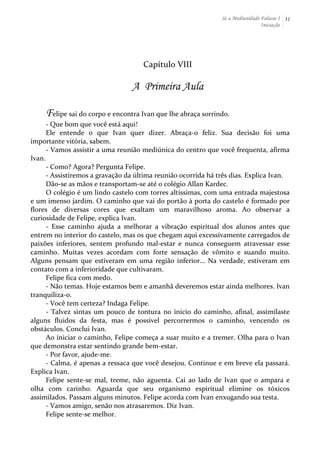 Se a Mediunidade Falasse I 
Iniciação 
31 
Capítulo 
VIII 
A Primeira Aula 
Felipe 
sai 
do 
corpo 
e 
encontra 
Ivan 
que 
lhe 
abraça 
sorrindo. 
-­‐ 
Que 
bom 
que 
você 
está 
aqui! 
Ele 
entende 
o 
que 
Ivan 
quer 
dizer. 
Abraça-­‐o 
feliz. 
Sua 
decisão 
foi 
uma 
importante 
vitória, 
sabem. 
-­‐ 
Vamos 
assistir 
a 
uma 
reunião 
mediúnica 
do 
centro 
que 
você 
frequenta, 
afirma 
Ivan. 
-­‐ 
Como? 
Agora? 
Pergunta 
Felipe. 
-­‐ 
Assistiremos 
a 
gravação 
da 
última 
reunião 
ocorrida 
há 
três 
dias. 
Explica 
Ivan. 
Dão-­‐se 
as 
mãos 
e 
transportam-­‐se 
até 
o 
colégio 
Allan 
Kardec. 
O 
colégio 
é 
um 
lindo 
castelo 
com 
torres 
altíssimas, 
com 
uma 
entrada 
majestosa 
e 
um 
imenso 
jardim. 
O 
caminho 
que 
vai 
do 
portão 
à 
porta 
do 
castelo 
é 
formado 
por 
flores 
de 
diversas 
cores 
que 
exaltam 
um 
maravilhoso 
aroma. 
Ao 
observar 
a 
curiosidade 
de 
Felipe, 
explica 
Ivan. 
-­‐ 
Esse 
caminho 
ajuda 
a 
melhorar 
a 
vibração 
espiritual 
dos 
alunos 
antes 
que 
entrem 
no 
interior 
do 
castelo, 
mas 
os 
que 
chegam 
aqui 
excessivamente 
carregados 
de 
paixões 
inferiores, 
sentem 
profundo 
mal-­‐estar 
e 
nunca 
conseguem 
atravessar 
esse 
caminho. 
Muitas 
vezes 
acordam 
com 
forte 
sensação 
de 
vômito 
e 
suando 
muito. 
Alguns 
pensam 
que 
estiveram 
em 
uma 
região 
inferior... 
Na 
verdade, 
estiveram 
em 
contato 
com 
a 
inferioridade 
que 
cultivaram. 
Felipe 
fica 
com 
medo. 
-­‐ 
Não 
temas. 
Hoje 
estamos 
bem 
e 
amanhã 
deveremos 
estar 
ainda 
melhores. 
Ivan 
tranquiliza-­‐o. 
-­‐ 
Você 
tem 
certeza? 
Indaga 
Felipe. 
-­‐ 
Talvez 
sintas 
um 
pouco 
de 
tontura 
no 
início 
do 
caminho, 
afinal, 
assimilaste 
alguns 
fluidos 
da 
festa, 
mas 
é 
possível 
percorrermos 
o 
caminho, 
vencendo 
os 
obstáculos. 
Conclui 
Ivan. 
Ao 
iniciar 
o 
caminho, 
Felipe 
começa 
a 
suar 
muito 
e 
a 
tremer. 
Olha 
para 
o 
Ivan 
que 
demonstra 
estar 
sentindo 
grande 
bem-­‐estar. 
-­‐ 
Por 
favor, 
ajude-­‐me. 
-­‐ 
Calma, 
é 
apenas 
a 
ressaca 
que 
você 
desejou. 
Continue 
e 
em 
breve 
ela 
passará. 
Explica 
Ivan. 
Felipe 
sente-­‐se 
mal, 
treme, 
não 
aguenta. 
Cai 
ao 
lado 
de 
Ivan 
que 
o 
ampara 
e 
olha 
com 
carinho. 
Aguarda 
que 
seu 
organismo 
espiritual 
elimine 
os 
tóxicos 
assimilados. 
Passam 
alguns 
minutos. 
Felipe 
acorda 
com 
Ivan 
enxugando 
sua 
testa. 
-­‐ 
Vamos 
amigo, 
senão 
nos 
atrasaremos. 
Diz 
Ivan. 
Felipe 
sente-­‐se 
melhor. 
 