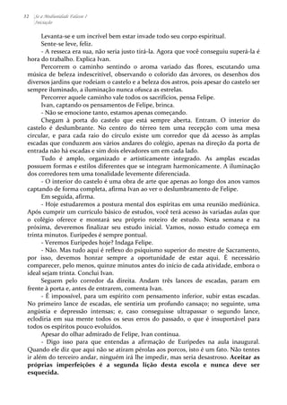32 Se a Mediunidade Falasse I 
Iniciação 
Levanta-­‐se 
e 
um 
incrível 
bem 
estar 
invade 
todo 
seu 
corpo 
espiritual. 
Sente-­‐se 
leve, 
feliz. 
-­‐ 
A 
resseca 
era 
sua, 
não 
seria 
justo 
tirá-­‐la. 
Agora 
que 
você 
conseguiu 
superá-­‐la 
é 
hora 
do 
trabalho. 
Explica 
Ivan. 
Percorrem 
o 
caminho 
sentindo 
o 
aroma 
variado 
das 
flores, 
escutando 
uma 
música 
de 
beleza 
indescritível, 
observando 
o 
colorido 
das 
árvores, 
os 
desenhos 
dos 
diversos 
jardins 
que 
rodeiam 
o 
castelo 
e 
a 
beleza 
dos 
astros, 
pois 
apesar 
do 
castelo 
ser 
sempre 
iluminado, 
a 
iluminação 
nunca 
ofusca 
as 
estrelas. 
Percorrer 
aquele 
caminho 
vale 
todos 
os 
sacrifícios, 
pensa 
Felipe. 
Ivan, 
captando 
os 
pensamentos 
de 
Felipe, 
brinca. 
-­‐ 
Não 
se 
emocione 
tanto, 
estamos 
apenas 
começando. 
Chegam 
à 
porta 
do 
castelo 
que 
está 
sempre 
aberta. 
Entram. 
O 
interior 
do 
castelo 
é 
deslumbrante. 
No 
centro 
do 
térreo 
tem 
uma 
recepção 
com 
uma 
mesa 
circular, 
e 
para 
cada 
raio 
do 
círculo 
existe 
um 
corredor 
que 
dá 
acesso 
às 
amplas 
escadas 
que 
conduzem 
aos 
vários 
andares 
do 
colégio, 
apenas 
na 
direção 
da 
porta 
de 
entrada 
não 
há 
escadas 
e 
sim 
dois 
elevadores 
um 
em 
cada 
lado. 
Tudo 
é 
amplo, 
organizado 
e 
artisticamente 
integrado. 
As 
amplas 
escadas 
possuem 
formas 
e 
estilos 
diferentes 
que 
se 
integram 
harmonicamente. 
A 
iluminação 
dos 
corredores 
tem 
uma 
tonalidade 
levemente 
diferenciada. 
-­‐ 
O 
interior 
do 
castelo 
é 
uma 
obra 
de 
arte 
que 
apenas 
ao 
longo 
dos 
anos 
vamos 
captando 
de 
forma 
completa, 
afirma 
Ivan 
ao 
ver 
o 
deslumbramento 
de 
Felipe. 
Em 
seguida, 
afirma. 
-­‐ 
Hoje 
estudaremos 
a 
postura 
mental 
dos 
espíritas 
em 
uma 
reunião 
mediúnica. 
Após 
cumprir 
um 
currículo 
básico 
de 
estudos, 
você 
terá 
acesso 
às 
variadas 
aulas 
que 
o 
colégio 
oferece 
e 
montará 
seu 
próprio 
roteiro 
de 
estudo. 
Nesta 
semana 
e 
na 
próxima, 
deveremos 
finalizar 
seu 
estudo 
inicial. 
Vamos, 
nosso 
estudo 
começa 
em 
trinta 
minutos. 
Eurípedes 
é 
sempre 
pontual. 
-­‐ 
Veremos 
Eurípedes 
hoje? 
Indaga 
Felipe. 
-­‐ 
Não. 
Mas 
tudo 
aqui 
é 
reflexo 
do 
psiquismo 
superior 
do 
mestre 
de 
Sacramento, 
por 
isso, 
devemos 
honrar 
sempre 
a 
oportunidade 
de 
estar 
aqui. 
É 
necessário 
comparecer, 
pelo 
menos, 
quinze 
minutos 
antes 
do 
início 
de 
cada 
atividade, 
embora 
o 
ideal 
sejam 
trinta. 
Conclui 
Ivan. 
Seguem 
pelo 
corredor 
da 
direita. 
Andam 
três 
lances 
de 
escadas, 
param 
em 
frente 
à 
porta 
e, 
antes 
de 
entrarem, 
comenta 
Ivan. 
-­‐ 
É 
impossível, 
para 
um 
espírito 
com 
pensamento 
inferior, 
subir 
estas 
escadas. 
No 
primeiro 
lance 
de 
escadas, 
ele 
sentiria 
um 
profundo 
cansaço; 
no 
seguinte, 
uma 
angústia 
e 
depressão 
intensas; 
e, 
caso 
conseguisse 
ultrapassar 
o 
segundo 
lance, 
eclodiria 
em 
sua 
mente 
todos 
os 
seus 
erros 
do 
passado, 
o 
que 
é 
insuportável 
para 
todos 
os 
espíritos 
pouco 
evoluídos. 
Apesar 
do 
olhar 
admirado 
de 
Felipe, 
Ivan 
continua. 
-­‐ 
Digo 
isso 
para 
que 
entendas 
a 
afirmação 
de 
Eurípedes 
na 
aula 
inaugural. 
Quando 
ele 
diz 
que 
aqui 
não 
se 
atiram 
pérolas 
aos 
porcos, 
isto 
é 
um 
fato. 
Não 
tentes 
ir 
além 
do 
terceiro 
andar, 
ninguém 
irá 
lhe 
impedir, 
mas 
seria 
desastroso. 
Aceitar 
as 
próprias 
imperfeições 
é 
a 
segunda 
lição 
desta 
escola 
e 
nunca 
deve 
ser 
esquecida. 
 