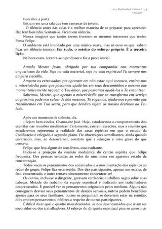 Se a Mediunidade Falasse I 
Iniciação 
33 
Ivan 
abre 
a 
porta. 
Entram 
em 
uma 
sala 
que 
tem 
centenas 
de 
jovens. 
-­‐ 
O 
silêncio 
antes 
das 
aulas 
é 
a 
melhor 
maneira 
de 
se 
preparar 
para 
aprender. 
Diz 
Ivan 
baixinho. 
Sentam-­‐se. 
Ficam 
em 
silêncio. 
Nunca 
imaginei 
que 
tantos 
jovens 
tivessem 
os 
mesmos 
interesses 
que 
tenho. 
Pensa 
Felipe. 
O 
ambiente 
está 
inundado 
por 
uma 
música 
suave, 
mas 
só 
ouve 
os 
que 
sabem 
ficar 
em 
silêncio 
interior. 
Em 
tudo, 
o 
mérito 
do 
esforço 
próprio. 
É 
a 
terceira 
lição. 
Na 
hora 
exata, 
levanta-­‐se 
o 
professor 
e 
faz 
a 
prece 
inicial. 
Amado 
Mestre 
Jesus, 
obrigado 
por 
tua 
companhia 
nos 
momentos 
angustiosos 
da 
vida. 
Seja 
na 
vida 
material, 
seja 
na 
vida 
espiritual 
Tu 
sempre 
nos 
ampara 
e 
acolhe. 
Ampara 
os 
extraviados 
que 
optaram 
em 
não 
estar 
aqui 
conosco, 
ensina-­‐nos 
a 
misericórdia 
para 
que 
possamos 
ajudá-­‐los 
em 
seus 
descaminhos 
e 
mesmo 
que 
momentaneamente 
neguem 
o 
Teu 
amor, 
que 
possamos 
ajudá-­‐los 
a 
Te 
encontrar. 
Sabemos, 
Mestre, 
que 
apenas 
a 
misericórdia 
que 
se 
transforma 
em 
serviço 
ao 
próximo 
pode 
nos 
salvar 
de 
nós 
mesmos. 
Te 
rogamos, 
ajuda-­‐nos 
e 
permite 
que 
trabalhemos 
em 
Tua 
seara, 
para 
que 
bendito 
sejam 
os 
nossos 
destinos 
ao 
Teu 
lado. 
Após 
um 
momento 
de 
silêncio, 
diz. 
-­‐ 
Sejam 
bem-­‐vindos. 
Chamo-­‐me 
José. 
Hoje, 
estudaremos 
o 
comportamento 
dos 
espíritas 
nas 
reuniões 
mediúnicas. 
Certamente, 
existem 
exceções, 
mas 
a 
reunião 
que 
estudaremos 
representa 
a 
realidade 
das 
casas 
espíritas 
em 
que 
o 
estudo 
da 
Codificação 
é 
relegado 
a 
segundo 
plano. 
Fiz 
observações 
semelhantes, 
ainda 
quando 
encarnado, 
mas, 
ao 
desencarnar, 
constato 
que 
a 
situação 
é 
mais 
grave 
do 
que 
pensava. 
Felipe, 
que 
lera 
alguns 
de 
seus 
livros, 
está 
exultante. 
Inicia-­‐se 
a 
projeção 
da 
reunião 
mediúnica 
do 
centro 
espírita 
que 
Felipe 
frequenta. 
Dez 
pessoas 
sentadas 
ao 
redor 
de 
uma 
mesa 
em 
aparente 
estado 
de 
concentração. 
Todos 
veem 
os 
pensamentos 
dos 
encarnados 
e 
a 
movimentação 
dos 
espíritos 
ao 
redor 
do 
grupo. 
Felipe 
fica 
estarrecido. 
Dos 
dez 
participantes, 
apenas 
um 
estava, 
de 
fato, 
concentrado, 
e 
outro 
tentava 
sinceramente 
concentrar-­‐se! 
Os 
outros, 
inclusive 
o 
dirigente, 
geravam 
verdadeiro 
turbilhão 
negro 
sobre 
suas 
cabeças. 
Metade 
do 
trabalho 
da 
equipe 
espiritual 
é 
dedicado 
aos 
trabalhadores 
despreparados. 
É 
possível 
ver 
os 
pensamentos 
originados 
pelos 
médiuns. 
Alguns 
não 
conseguem 
desviar 
seus 
pensamentos 
de 
desejos 
sensuais, 
outros 
pedem 
benefícios 
apenas 
para 
os 
seus 
familiares, 
outros 
se 
perguntam 
se 
deveriam 
estar 
na 
reunião, 
dois 
emitem 
pensamentos 
infelizes 
a 
respeito 
de 
outros 
participantes. 
É 
difícil 
dizer 
qual 
o 
quadro 
mais 
desolador, 
se 
dos 
desencarnados 
que 
iriam 
ser 
socorridos 
ou 
dos 
trabalhadores. 
O 
esforço 
do 
dirigente 
espiritual 
para 
se 
aproximar 
 