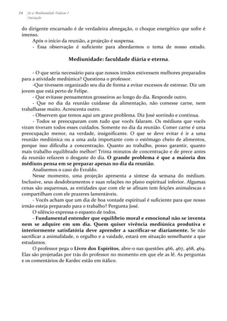 34 Se a Mediunidade Falasse I 
Iniciação 
do 
dirigente 
encarnado 
é 
de 
verdadeira 
abnegação, 
o 
choque 
energético 
que 
sofre 
é 
imenso. 
Após 
o 
início 
da 
reunião, 
a 
projeção 
é 
suspensa. 
-­‐ 
Essa 
observação 
é 
suficiente 
para 
abordarmos 
o 
tema 
de 
nosso 
estudo. 
Mediunidade: 
faculdade 
diária 
e 
eterna. 
-­‐ 
O 
que 
seria 
necessário 
para 
que 
nossos 
irmãos 
estivessem 
melhores 
preparados 
para 
a 
atividade 
mediúnica? 
Questiona 
o 
professor. 
-­‐Que 
tivessem 
organizado 
seu 
dia 
de 
forma 
a 
evitar 
excessos 
de 
estresse. 
Diz 
um 
jovem 
que 
está 
perto 
de 
Felipe. 
-­‐ 
Que 
evitasse 
pensamentos 
grosseiros 
ao 
longo 
do 
dia. 
Responde 
outro. 
-­‐ 
Que 
no 
dia 
da 
reunião 
cuidasse 
da 
alimentação, 
não 
comesse 
carne, 
nem 
trabalhasse 
muito. 
Acrescenta 
outro. 
-­‐ 
Observem 
que 
temos 
aqui 
um 
grave 
problema. 
Diz 
José 
sorrindo 
e 
continua. 
-­‐ 
Todos 
se 
preocuparam 
com 
tudo 
que 
vocês 
falaram. 
Os 
médiuns 
que 
vocês 
viram 
tiveram 
todos 
esses 
cuidados. 
Somente 
no 
dia 
da 
reunião. 
Comer 
carne 
é 
uma 
preocupação 
menor, 
na 
verdade, 
insignificante. 
O 
que 
se 
deve 
evitar 
é 
ir 
a 
uma 
reunião 
mediúnica 
ou 
a 
uma 
aula 
importante 
com 
o 
estômago 
cheio 
de 
alimentos, 
porque 
isso 
dificulta 
a 
concentração. 
Quanto 
ao 
trabalho, 
posso 
garantir, 
quanto 
mais 
trabalho 
equilibrado 
melhor! 
Trinta 
minutos 
de 
concentração 
e 
de 
prece 
antes 
da 
reunião 
refazem 
o 
desgaste 
do 
dia. 
O 
grande 
problema 
é 
que 
a 
maioria 
dos 
médiuns 
pensa 
em 
se 
preparar 
apenas 
no 
dia 
da 
reunião. 
Analisemos 
o 
caso 
do 
Evraldo. 
Nesse 
momento, 
uma 
projeção 
apresenta 
a 
síntese 
da 
semana 
do 
médium. 
Inclusive, 
seus 
desdobramentos 
e 
suas 
relações 
no 
plano 
espiritual 
inferior. 
Algumas 
cenas 
são 
asquerosas, 
as 
entidades 
que 
com 
ele 
se 
afinam 
tem 
feições 
animalescas 
e 
compartilham 
com 
ele 
prazeres 
lamentáveis. 
-­‐ 
Vocês 
acham 
que 
um 
dia 
de 
boa 
vontade 
espiritual 
é 
suficiente 
para 
que 
nosso 
irmão 
esteja 
preparado 
para 
o 
trabalho? 
Pergunta 
José. 
O 
silêncio 
expressa 
o 
espanto 
de 
todos. 
-­‐ 
Fundamental 
entender 
que 
equilíbrio 
moral 
e 
emocional 
não 
se 
inventa 
nem 
se 
adquire 
em 
um 
dia. 
Quem 
quiser 
vivência 
mediúnica 
produtiva 
e 
interiormente 
satisfatória 
deve 
aprender 
a 
sacrificar-­‐se 
diariamente. 
Se 
não 
sacrificar 
a 
animalidade, 
o 
orgulho 
e 
a 
vaidade, 
estará 
em 
situação 
semelhante 
a 
que 
estudamos. 
O 
professor 
pega 
o 
Livro 
dos 
Espíritos, 
abre-­‐o 
nas 
questões 
466, 
467, 
468, 
469. 
Elas 
são 
projetadas 
por 
trás 
do 
professor 
no 
momento 
em 
que 
ele 
as 
lê. 
As 
perguntas 
e 
os 
comentários 
de 
Kardec 
estão 
em 
itálico. 
 