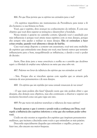 Se a Mediunidade Falasse I 
Iniciação 
35 
466. Por que Deus permite que os espíritos nos estimulem para o mal? 
- Os espíritos imperfeitos são instrumentos da Providência para testar a fé 
dos homens e a sua firmeza no bem. 
Você, que é espírito, deve avançar no conhecimento do infinito. É com esse 
objetivo que você deve superar as tentações e desenvolver a bondade. 
Nossa missão é guiar-te no caminho correto. Quando você é assediado por 
más influencias é porque você atraiu maus espíritos com os teus desejos, porque 
eles sempre vêm ajudar a realizar os maus desejos. Eles só estimulam a fazer 
coisas erradas, quando você alimenta o desejo de fazê-las. 
Caso você esteja disposto a cometer um assassinato, você terá uma multidão 
de espíritos que estimularão esse desejo em você; mas haverá outros que tentarão 
influenciar-te para o bem, reequilibrando as influências, e dando a você o poder 
de decisão. 
Assim, Deus deixa para a nossa consciência a escolha ou o caminho que decidimos 
seguir e a liberdade de ampliar uma influência ou outra que atua sobre nós. 
467. Podemos nos livrar da influência dos espíritos que nos estimulam ao mal? 
- Sim. Porque eles se vinculam apenas com aqueles que os atraem pela 
natureza de seus pensamentos e de seus desejos. 
468. Os espíritos que são repelidos por nossa vontade renunciam de nos tentar? 
- O que mais podem eles fazer? Quando veem que não podem obter o que 
desejam, eles deixam seus objetivos, mas eles continuam a observar e esperar um 
momento favorável como um gato vigia um rato. 
469. Por que meios nós podemos neutralizar a influencia dos maus espíritos? 
Fazendo apenas o que é correto e pondo toda a confiança em Deus, você 
repele a influência dos espíritos inferiores e evita que eles tenham poder sobre 
você. 
Cuide em não escutar as sugestões dos espíritos que inspiram pensamentos 
maldosos, que incitam a discórdia entre vocês e que estimulam as más paixões. 
Desconfie especialmente daqueles que estimulam o orgulho, porque, ao 
fazer isso, eles atacam sua maior fraqueza. 
 