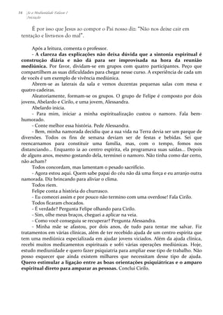 36 Se a Mediunidade Falasse I 
Iniciação 
É por isso que Jesus ao compor o Pai nosso diz: “Não nos deixe cair em 
tentação e livra-nos do mal”. 
Após 
a 
leitura, 
comenta 
o 
professor. 
-­‐ 
A 
clareza 
das 
explicações 
não 
deixa 
dúvida 
que 
a 
sintonia 
espiritual 
é 
construção 
diária 
e 
não 
dá 
para 
ser 
improvisada 
na 
hora 
da 
reunião 
mediúnica. 
Por 
favor, 
dividam-­‐se 
em 
grupos 
com 
quatro 
participantes. 
Peço 
que 
compartilhem 
as 
suas 
dificuldades 
para 
chegar 
nesse 
curso. 
A 
experiência 
de 
cada 
um 
de 
vocês 
é 
um 
exemplo 
de 
vivência 
mediúnica. 
Abrem-­‐se 
as 
laterais 
da 
sala 
e 
vemos 
duzentas 
pequenas 
salas 
com 
mesa 
e 
quatro 
cadeiras. 
Aleatoriamente, 
formam-­‐se 
os 
grupos. 
O 
grupo 
de 
Felipe 
é 
composto 
por 
dois 
jovens, 
Abelardo 
e 
Cirilo, 
e 
uma 
jovem, 
Alessandra. 
Abelardo 
inicia. 
-­‐ 
Para 
mim, 
iniciar 
a 
minha 
espiritualização 
custou 
o 
namoro. 
Fala 
bem-­‐ 
humorado. 
-­‐ 
Conte 
melhor 
essa 
história. 
Pede 
Alessandra. 
-­‐ 
Bem, 
minha 
namorada 
decidiu 
que 
a 
sua 
vida 
na 
Terra 
devia 
ser 
um 
parque 
de 
diversões. 
Todos 
os 
fins 
de 
semana 
deviam 
ser 
de 
festas 
e 
bebidas. 
Sei 
que 
reencarnamos 
para 
constituir 
uma 
família, 
mas, 
com 
o 
tempo, 
fomos 
nos 
distanciando... 
Enquanto 
ia 
ao 
centro 
espírita, 
ela 
programava 
suas 
saídas... 
Depois 
de 
alguns 
anos, 
mesmo 
gostando 
dela, 
terminei 
o 
namoro. 
Não 
tinha 
como 
dar 
certo, 
não 
acham? 
Todos 
concordam, 
mas 
lamentam 
o 
pesado 
sacrifício. 
-­‐ 
Agora 
estou 
aqui. 
Quem 
sabe 
papai 
do 
céu 
não 
dá 
uma 
força 
e 
eu 
arranjo 
outra 
namorada. 
Diz 
brincando 
para 
aliviar 
o 
clima. 
Todos 
riem. 
Felipe 
conta 
a 
história 
do 
churrasco. 
-­‐ 
Eu 
comecei 
assim 
e 
por 
pouco 
não 
termino 
com 
uma 
overdose! 
Fala 
Cirilo. 
Todos 
ficaram 
chocados. 
-­‐ 
É 
verdade? 
Pergunta 
Felipe 
olhando 
para 
Cirilo. 
-­‐ 
Sim, 
olhe 
meus 
braços, 
cheguei 
a 
aplicar 
na 
veia. 
-­‐ 
Como 
você 
conseguiu 
se 
recuperar? 
Pergunta 
Alessandra. 
-­‐ 
Minha 
mãe 
se 
afastou, 
por 
dois 
anos, 
de 
tudo 
para 
tentar 
me 
salvar. 
Fiz 
tratamentos 
em 
várias 
clínicas, 
além 
de 
ter 
recebido 
ajuda 
de 
um 
centro 
espírita 
que 
tem 
uma 
mediúnica 
especializada 
em 
ajudar 
jovens 
viciados. 
Além 
da 
ajuda 
clínica, 
recebi 
muitos 
medicamentos 
espirituais 
e 
sofri 
várias 
operações 
mediúnicas. 
Hoje, 
estudo 
mediunidade 
e 
quero 
fazer 
psiquiatria 
para 
ampliar 
esse 
tipo 
de 
trabalho. 
Não 
posso 
esquecer 
que 
ainda 
existem 
milhares 
que 
necessitam 
desse 
tipo 
de 
ajuda. 
Quero 
estimular 
a 
ligação 
entre 
as 
boas 
orientações 
psiquiátricas 
e 
o 
amparo 
espiritual 
direto 
para 
amparar 
as 
pessoas. 
Conclui 
Cirilo. 
 