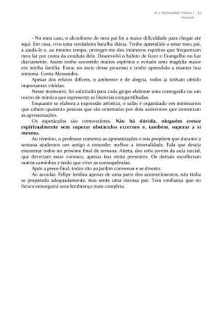 Se a Mediunidade Falasse I 
Iniciação 
37 
-­‐ 
No 
meu 
caso, 
o 
alcoolismo 
de 
meu 
pai 
foi 
a 
maior 
dificuldade 
para 
chegar 
até 
aqui. 
Em 
casa, 
vivo 
uma 
verdadeira 
batalha 
diária. 
Tenho 
aprendido 
a 
amar 
meu 
pai, 
a 
ajudá-­‐lo 
e, 
ao 
mesmo 
tempo, 
proteger-­‐me 
dos 
inúmeros 
espíritos 
que 
frequentam 
meu 
lar 
por 
conta 
da 
conduta 
dele. 
Desenvolvi 
o 
hábito 
de 
fazer 
o 
Evangelho 
no 
Lar 
diariamente. 
Assim 
tenho 
socorrido 
muitos 
espíritos 
e 
evitado 
uma 
tragédia 
maior 
em 
minha 
família. 
Estou 
no 
meio 
desse 
processo 
e 
tenho 
aprendido 
a 
manter 
boa 
sintonia. 
Conta 
Alessandra. 
Apesar 
dos 
relatos 
difíceis, 
o 
ambiente 
é 
de 
alegria, 
todos 
já 
tinham 
obtido 
importantes 
vitórias. 
Nesse 
momento, 
foi 
solicitado 
para 
cada 
grupo 
elaborar 
uma 
coreografia 
ou 
um 
teatro 
de 
mímica 
que 
represente 
as 
histórias 
compartilhadas. 
Enquanto 
se 
elabora 
a 
expressão 
artística, 
o 
salão 
é 
organizado 
em 
miniteatros 
que 
cabem 
quarenta 
pessoas 
que 
são 
orientadas 
por 
dois 
assistentes 
que 
comentam 
as 
apresentações. 
Os 
espetáculos 
são 
comovedores. 
Não 
há 
dúvida, 
ninguém 
cresce 
espiritualmente 
sem 
superar 
obstáculos 
externos 
e, 
também, 
superar 
a 
si 
mesmo. 
Ao 
término, 
o 
professor 
comenta 
as 
apresentações 
e 
nos 
propõem 
que 
durante 
a 
semana 
ajudemos 
um 
amigo 
a 
entender 
melhor 
a 
imortalidade. 
Fala 
que 
deseja 
encontrar 
todos 
no 
próximo 
final 
de 
semana. 
Alerta, 
dos 
1060 
jovens 
da 
aula 
inicial, 
que 
deveriam 
estar 
conosco, 
apenas 
602 
estão 
presentes. 
Os 
demais 
escolheram 
outros 
caminhos 
e 
terão 
que 
viver 
as 
consequências. 
Após 
a 
prece 
final, 
todos 
vão 
ao 
jardim 
conversar 
e 
se 
divertir. 
Ao 
acordar, 
Felipe 
lembra 
apenas 
de 
uma 
parte 
dos 
acontecimentos, 
não 
tinha 
se 
preparado 
adequadamente, 
mas 
sente 
uma 
intensa 
paz. 
Tem 
confiança 
que 
no 
futuro 
conseguirá 
uma 
lembrança 
mais 
completa. 
 