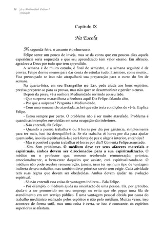 38 Se a Mediunidade Falasse I 
Iniciação 
Capítulo 
IX 
Na Escola 
Na 
segunda-­‐feira, 
o 
assunto 
é 
o 
churrasco. 
Felipe 
sente 
um 
pouco 
de 
inveja, 
mas 
se 
dá 
conta 
que 
em 
poucos 
dias 
aquela 
experiência 
seria 
esquecida 
e 
que 
seu 
aprendizado 
tem 
valor 
eterno. 
Em 
silêncio, 
agradece 
a 
Deus 
por 
tudo 
que 
tem 
aprendido. 
A 
semana 
é 
de 
muito 
estudo, 
é 
final 
de 
semestre, 
e 
a 
semana 
seguinte 
é 
de 
provas. 
Felipe 
dorme 
menos 
para 
dar 
conta 
de 
estudar 
tudo. 
E 
ansioso, 
come 
muito... 
Fica 
preocupado 
se 
isso 
não 
atrapalhará 
sua 
preparação 
para 
o 
curso 
do 
fim 
de 
semana. 
Na 
quarta-­‐feira, 
em 
seu 
Evangelho 
no 
Lar, 
pede 
ajuda 
aos 
bons 
espíritos, 
precisa 
preparar-­‐se 
para 
as 
provas, 
mas 
não 
quer 
se 
desarmonizar 
e 
perder 
o 
curso. 
Depois 
da 
prece, 
vê 
a 
senhora 
Mediunidade 
sorrindo 
ao 
seu 
lado. 
-­‐ 
Que 
surpresa 
maravilhosa 
a 
Senhora 
aqui! 
Diz 
Felipe, 
falando 
alto. 
-­‐ 
Por 
que 
a 
surpresa? 
Pergunta 
a 
Mediunidade. 
-­‐ 
Com 
uma 
semana 
tão 
atarefada, 
achei 
que 
não 
teria 
condições 
de 
vê-­‐la. 
Explica 
Felipe. 
-­‐ 
Estou 
sempre 
por 
perto. 
O 
problema 
não 
é 
ser 
muito 
atarefado. 
Problema 
é 
quando 
as 
intenções 
envolvidas 
em 
uma 
ocupação 
são 
inferiores. 
-­‐ 
Não 
entendi, 
diz 
Felipe. 
-­‐ 
Quando 
a 
pessoa 
trabalha 
6 
ou 
8 
horas 
por 
dia 
por 
ganância, 
simplesmente 
para 
ter 
mais, 
isso 
irá 
desequilibrá-­‐la. 
Se 
ela 
trabalha 
16 
horas 
por 
dia 
para 
ajudar 
quem 
sofre, 
isso 
irá 
espiritualizá-­‐la 
e 
será 
fonte 
de 
paz 
e 
alegria 
interior, 
entendeu? 
-­‐ 
Mas 
é 
possível 
alguém 
trabalhar 
16 
horas 
por 
dia!? 
Comenta 
Felipe 
assustado. 
-­‐ 
Sim. 
Sem 
problemas. 
O 
médium 
deve 
ter 
seus 
afazeres 
materiais 
e 
espirituais, 
ambos 
devem 
ser 
direcionados 
para 
a 
sua 
espiritualização. 
O 
médico 
ou 
o 
professor 
que, 
mesmo 
recebendo 
remuneração, 
prioriza, 
emocionalmente, 
o 
bem-­‐estar 
daqueles 
que 
assiste, 
está 
espiritualizando-­‐se. 
O 
médium 
não 
pode 
receber 
remuneração, 
jamais, 
nem 
ter 
nenhum 
tipo 
de 
vantagem 
indireta 
de 
seu 
trabalho, 
mas 
também 
deve 
priorizar 
servir 
sem 
exigir. 
Cada 
atividade 
tem 
suas 
regras 
que 
devem 
ser 
obedecidas. 
Ambas 
devem 
ajudar 
na 
evolução 
espiritual. 
-­‐ 
Só 
não 
entendi 
essa 
coisa 
de 
vantagem 
indireta... 
Fala 
Felipe. 
-­‐ 
Por 
exemplo, 
o 
médium 
ajuda 
na 
orientação 
de 
uma 
pessoa. 
Ela, 
por 
gratidão, 
ajuda-­‐o 
a 
ser 
promovido 
em 
seu 
emprego 
ou 
evita 
que 
ele 
pegue 
uma 
fila 
de 
atendimento 
em 
um 
serviço 
público. 
É 
uma 
vantagem 
pessoal 
obtida 
por 
causa 
do 
trabalho 
mediúnico 
realizado 
pelos 
espíritos 
e 
não 
pelo 
médium. 
Muitas 
vezes, 
isso 
acontece 
de 
forma 
sutil, 
mas 
uma 
coisa 
é 
certa, 
se 
isso 
é 
constante, 
os 
espíritos 
superiores 
se 
afastam. 
 