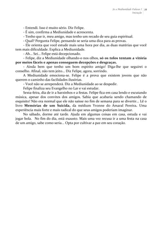 Se a Mediunidade Falasse I 
Iniciação 
39 
-­‐ 
Entendi. 
Isso 
é 
muito 
sério. 
Diz 
Felipe. 
-­‐ 
É 
sim, 
confirma 
a 
Mediunidade 
e 
acrescenta. 
-­‐ 
Tenho 
que 
ir, 
meu 
amigo, 
mas 
tenho 
um 
recado 
de 
seu 
guia 
espiritual. 
-­‐ 
Qual? 
Pergunta 
Felipe, 
pensando 
se 
seria 
uma 
dica 
para 
as 
provas. 
-­‐ 
Ele 
orienta 
que 
você 
estude 
mais 
uma 
hora 
por 
dia, 
as 
duas 
matérias 
que 
você 
tem 
mais 
dificuldade. 
Explica 
a 
Mediunidade. 
-­‐ 
Ah... 
Sei... 
Felipe 
está 
decepcionado. 
-­‐ 
Felipe, 
diz 
a 
Mediunidade 
olhando-­‐o 
nos 
olhos, 
só 
os 
tolos 
tentam 
a 
vitória 
por 
meios 
fáceis 
e 
apenas 
conseguem 
decepções 
e 
desgraças. 
-­‐ 
Ainda 
bem 
que 
tenho 
um 
bom 
espírito 
amigo! 
Diga-­‐lhe 
que 
seguirei 
o 
conselho. 
Afinal, 
não 
tem 
jeito... 
Diz 
Felipe, 
agora, 
sorrindo. 
A 
Mediunidade 
emociona-­‐se. 
Felipe 
é 
a 
prova 
que 
existem 
jovens 
que 
não 
querem 
o 
caminho 
das 
facilidades 
ilusórias. 
-­‐ 
Você 
não 
se 
arrependerá. 
Diz 
a 
Mediunidade 
ao 
se 
despedir. 
Felipe 
finaliza 
seu 
Evangelho 
no 
Lar 
e 
vai 
estudar. 
Sexta-­‐feira, 
dia 
de 
ir 
a 
barzinhos 
e 
a 
festas. 
Felipe 
fica 
em 
casa 
lendo 
e 
escutando 
música, 
apesar 
dos 
convites 
dos 
amigos. 
Sabia 
que 
acabaria 
sendo 
chamando 
de 
esquisito! 
Não 
era 
normal 
que 
ele 
não 
saísse 
no 
fim 
de 
semana 
para 
se 
divertir... 
Lê 
o 
livro 
Memórias 
de 
um 
Suicida, 
da 
médium 
Yvonne 
do 
Amaral 
Pereira. 
Uma 
experiência 
mais 
forte 
e 
mais 
radical 
do 
que 
seus 
amigos 
poderiam 
imaginar. 
No 
sábado, 
dorme 
até 
tarde. 
Ajuda 
em 
algumas 
coisas 
em 
casa, 
estuda 
e 
vai 
jogar 
bola. 
No 
fim 
do 
dia, 
está 
exausto. 
Mais 
uma 
vez 
recusa 
ir 
a 
uma 
festa 
na 
casa 
de 
um 
amigo, 
sabe 
como 
seria... 
Opta 
por 
cultivar 
a 
paz 
em 
seu 
coração. 
 
