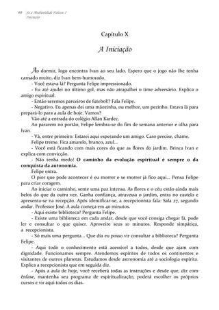 40 Se a Mediunidade Falasse I 
Iniciação 
Capítulo 
X 
A Iniciação 
Ao 
dormir, 
logo 
encontra 
Ivan 
ao 
seu 
lado. 
Espero 
que 
o 
jogo 
não 
lhe 
tenha 
cansado 
muito, 
diz 
Ivan 
bem-­‐humorado. 
-­‐ 
Você 
estava 
lá? 
Pergunta 
Felipe 
impressionado. 
-­‐ 
Eu 
até 
ajudei 
no 
último 
gol, 
mas 
não 
atrapalhei 
o 
time 
adversário. 
Explica 
o 
amigo 
espiritual. 
-­‐ 
Então 
seremos 
parceiros 
de 
futebol!? 
Fala 
Felipe. 
-­‐ 
Negativo. 
Eu 
apenas 
dei 
uma 
mãozinha, 
ou 
melhor, 
um 
pezinho. 
Estava 
lá 
para 
prepará-­‐lo 
para 
a 
aula 
de 
hoje. 
Vamos? 
Vão 
até 
a 
entrada 
do 
colégio 
Allan 
Kardec. 
Ao 
pararem 
no 
portão, 
Felipe 
lembra-­‐se 
do 
fim 
de 
semana 
anterior 
e 
olha 
para 
Ivan. 
-­‐ 
Vá, 
entre 
primeiro. 
Estarei 
aqui 
esperando 
um 
amigo. 
Caso 
precise, 
chame. 
Felipe 
treme. 
Fica 
amarelo, 
branco, 
azul... 
-­‐ 
Você 
está 
ficando 
com 
mais 
cores 
do 
que 
as 
flores 
do 
jardim. 
Brinca 
Ivan 
e 
explica 
com 
convicção. 
-­‐ 
Não 
tenha 
medo! 
O 
caminho 
da 
evolução 
espiritual 
é 
sempre 
o 
da 
conquista 
da 
autonomia. 
Felipe 
entra. 
O 
pior 
que 
pode 
acontecer 
é 
eu 
morrer 
e 
se 
morrer 
já 
fico 
aqui... 
Pensa 
Felipe 
para 
criar 
coragem. 
Ao 
iniciar 
o 
caminho, 
sente 
uma 
paz 
intensa. 
As 
flores 
e 
o 
céu 
estão 
ainda 
mais 
belos 
do 
que 
da 
outra 
vez. 
Ganha 
confiança, 
atravessa 
o 
jardim, 
entra 
no 
castelo 
e 
apresenta-­‐se 
na 
recepção. 
Após 
identificar-­‐se, 
a 
recepcionista 
fala: 
Sala 
27, 
segundo 
andar. 
Professor 
José. 
A 
aula 
começa 
em 
40 
minutos. 
-­‐ 
Aqui 
existe 
biblioteca? 
Pergunta 
Felipe. 
-­‐ 
Existe 
uma 
biblioteca 
em 
cada 
andar, 
desde 
que 
você 
consiga 
chegar 
lá, 
pode 
ler 
e 
consultar 
o 
que 
quiser. 
Aproveite 
seus 
10 
minutos. 
Responde 
simpática, 
a 
recepcionista. 
-­‐ 
Só 
mais 
uma 
pergunta... 
Que 
dia 
eu 
posso 
vir 
consultar 
a 
biblioteca? 
Pergunta 
Felipe. 
-­‐ 
Aqui 
todo 
o 
conhecimento 
está 
acessível 
a 
todos, 
desde 
que 
ajam 
com 
dignidade. 
Funcionamos 
sempre. 
Atendemos 
espíritos 
de 
todos 
os 
continentes 
e 
visitantes 
de 
outros 
planetas. 
Estudamos 
desde 
astronomia 
até 
a 
sociologia 
espírita. 
Explica 
a 
recepcionista 
que 
em 
seguida 
diz. 
-­‐ 
Após 
a 
aula 
de 
hoje, 
você 
receberá 
todas 
as 
instruções 
e 
desde 
que, 
diz 
com 
ênfase, 
mantenha 
seu 
programa 
de 
espiritualização, 
poderá 
escolher 
os 
próprios 
cursos 
e 
vir 
aqui 
todos 
os 
dias. 
 