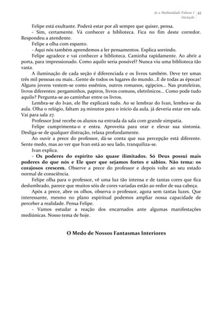 Se a Mediunidade Falasse I 
Iniciação 
41 
Felipe 
está 
exultante. 
Poderá 
estar 
por 
ali 
sempre 
que 
quiser, 
pensa. 
-­‐ 
Sim, 
certamente. 
Vá 
conhecer 
a 
biblioteca. 
Fica 
no 
fim 
deste 
corredor. 
Respondeu 
a 
atendente. 
Felipe 
a 
olha 
com 
espanto. 
-­‐ 
Aqui 
nós 
também 
aprendemos 
a 
ler 
pensamentos. 
Explica 
sorrindo. 
Felipe 
agradece 
e 
vai 
conhecer 
a 
biblioteca. 
Caminha 
rapidamente. 
Ao 
abrir 
a 
porta, 
para 
impressionado. 
Como 
aquilo 
seria 
possível? 
Nunca 
viu 
uma 
biblioteca 
tão 
vasta. 
A 
iluminação 
de 
cada 
seção 
é 
diferenciada 
e 
os 
livros 
também. 
Deve 
ter 
umas 
três 
mil 
pessoas 
ou 
mais...Gente 
de 
todos 
os 
lugares 
do 
mundo...E 
de 
todas 
as 
épocas! 
Alguns 
jovens 
vestem-­‐se 
como 
essênios, 
outros 
romanos, 
egípcios... 
Nas 
prateleiras, 
livros 
diferentes: 
pergaminhos, 
papiros, 
livros 
comuns, 
eletrônicos... 
Como 
pode 
tudo 
aquilo? 
Pergunta-­‐se 
ao 
caminhar 
entre 
os 
livros. 
Lembra-­‐se 
do 
Ivan, 
ele 
lhe 
explicará 
tudo. 
Ao 
se 
lembrar 
do 
Ivan, 
lembra-­‐se 
da 
aula. 
Olha 
o 
relógio, 
faltam 
29 
minutos 
para 
o 
início 
da 
aula, 
já 
deveria 
estar 
em 
sala. 
Vai 
para 
sala 
27. 
Professor 
José 
recebe 
os 
alunos 
na 
entrada 
da 
sala 
com 
grande 
simpatia. 
Felipe 
cumprimenta-­‐o 
e 
entra. 
Aproveita 
para 
orar 
e 
elevar 
sua 
sintonia. 
Desliga-­‐se 
de 
qualquer 
distração, 
relaxa 
profundamente. 
Ao 
ouvir 
a 
prece 
do 
professor, 
dá-­‐se 
conta 
que 
sua 
percepção 
está 
diferente. 
Sente 
medo, 
mas 
ao 
ver 
que 
Ivan 
está 
ao 
seu 
lado, 
tranquiliza-­‐se. 
Ivan 
explica. 
-­‐ 
Os 
poderes 
do 
espírito 
são 
quase 
ilimitados. 
Só 
Deus 
possui 
mais 
poderes 
do 
que 
nós 
e 
Ele 
quer 
que 
sejamos 
fortes 
e 
sábios. 
Não 
tema: 
os 
corajosos 
crescem. 
Observe 
a 
prece 
do 
professor 
e 
depois 
volte 
ao 
seu 
estado 
normal 
de 
consciência. 
Felipe 
olha 
para 
o 
professor, 
vê 
uma 
luz 
tão 
intensa 
e 
de 
tantas 
cores 
que 
fica 
deslumbrado, 
parece 
que 
muitos 
sóis 
de 
cores 
variadas 
estão 
ao 
redor 
de 
sua 
cabeça. 
Após 
a 
prece, 
abre 
os 
olhos, 
observa 
o 
professor, 
agora 
sem 
tantas 
luzes. 
Que 
interessante, 
mesmo 
no 
plano 
espiritual 
podemos 
ampliar 
nossa 
capacidade 
de 
perceber 
a 
realidade. 
Pensa 
Felipe. 
-­‐ 
Vamos 
estudar 
a 
reação 
dos 
encarnados 
ante 
algumas 
manifestações 
mediúnicas. 
Nosso 
tema 
de 
hoje. 
O 
Medo 
de 
Nossos 
Fantasmas 
Interiores 
 