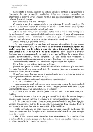 42 Se a Mediunidade Falasse I 
Iniciação 
É 
projetado 
a 
mesma 
reunião 
do 
estudo 
anterior, 
contudo 
é 
apresentado 
o 
desenrolar 
de 
toda 
a 
reunião 
mediúnica. 
Além 
das 
energias 
emanadas 
dos 
encarnados, 
é 
possível 
ver 
as 
imagens 
mentais 
que 
as 
comunicações 
produzem 
em 
cada 
um 
dos 
participantes. 
Uma 
comunicação 
chama 
a 
atenção. 
O 
espírito 
comunicante 
pertencia 
às 
zonas 
inferiores 
do 
mundo 
espiritual. 
Foi 
um 
cruel 
e 
poderoso 
senhor 
de 
escravos 
no 
mundo 
e 
ainda 
possuía 
muito 
poder, 
apesar 
de 
estar 
desencarnado 
há 
mais 
de 
mil 
anos. 
A 
história 
não 
é 
nova, 
o 
que 
estarrece 
a 
todos 
é 
ver 
as 
reações 
dos 
participantes 
da 
mediúnica. 
O 
pavor, 
apesar 
de 
disfarçado 
externamente, 
é 
inegável. 
A 
presença 
daquele 
espírito 
evoca 
lembranças 
e 
sentimentos 
que 
os 
encarnados 
querem 
esquecer, 
mas 
não 
conseguem, 
pelo 
menos, 
não 
no 
nível 
espiritual. 
Após 
a 
projeção, 
o 
professor 
afirma. 
-­‐ 
Teremos 
uma 
experiência 
que 
desvelará 
para 
nós 
a 
intimidade 
de 
uma 
pessoa. 
É 
imperioso 
agir 
com 
ética 
no 
trato 
com 
os 
fenômenos 
mediúnicos. 
Quem 
não 
souber 
respeitar 
com 
dignidade 
e 
com 
discrição 
a 
intimidade 
do 
outro, 
não 
será 
aceito 
nos 
trabalhos 
com 
os 
bons 
espíritos. 
Peço 
respeito 
e 
atenção. 
Realizaremos 
uma 
regressão 
de 
memória 
em 
um 
dos 
médiuns 
da 
reunião. 
Vocês 
podem, 
telepaticamente, 
enviar 
perguntas. 
Os 
que 
ainda 
não 
conhecem 
a 
comunicação 
telepática 
devem 
fazer 
as 
perguntas 
depois 
de 
encerramos 
a 
regressão. 
Nesse 
momento, 
entra 
na 
sala 
o 
médium, 
amparado 
por 
dois 
espíritos. 
Ele 
se 
deita 
em 
um 
sofá 
em 
frente 
ao 
professor. 
José 
faz 
uma 
prece 
e 
o 
induz 
a 
se 
lembrar 
da 
reunião 
mediúnica 
que 
assistimos. 
Seu 
rosto 
é 
projetado 
em 
uma 
grande 
tela, 
de 
modo 
que 
podemos 
acompanhar 
suas 
expressões 
faciais 
detalhadamente. 
O 
professor 
pede-­‐lhe 
que 
narre 
a 
comunicação 
com 
o 
senhor 
de 
escravos. 
Depois 
que 
ele 
finaliza 
sua 
narrativa, 
indaga. 
-­‐ 
Por 
que 
você 
tem 
tanto 
medo 
desse 
tipo 
de 
manifestação? 
-­‐ 
Eu... 
Eu... 
Balbucia 
Evraldo. 
-­‐ 
Nesse 
momento, 
você 
está 
seguro, 
entre 
pessoas 
que 
sempre 
lhe 
respeitarão. 
É 
preciso 
que 
você 
exponha 
seus 
medos 
para 
que 
consiga 
superá-­‐los. 
Conte-­‐nos 
porque 
você 
tem 
tanto 
medo. 
Fala 
tranquilamente 
o 
professor. 
-­‐ 
Eu 
temo 
voltar 
para 
lá... 
Eu 
não 
quero 
mais 
essa 
vida... 
Não 
quero 
mais, 
sofri 
muito... 
-­‐ 
Se 
você 
não 
quer 
voltar 
mais, 
por 
que 
temer? 
Você 
não 
sabe 
que 
está 
seguro 
em 
um 
centro 
espírita? 
Expressa 
o 
professor 
a 
pergunta 
telepática 
de 
um 
aluno. 
-­‐ 
É... 
Eu 
quero 
e 
não 
quero... 
Eu 
não 
quero, 
mas 
tenho 
ainda 
impulsos, 
ligações, 
vontade 
de 
dominar 
os 
outros, 
de 
ser 
autoritário. 
A 
presença 
deste 
espírito 
desperta 
essa 
vontade 
em 
mim. 
Por 
isso, 
eu 
temo 
tanto... 
Fala 
o 
médium. 
-­‐ 
Então 
você 
acha 
que 
os 
bons 
espíritos 
que 
dirigem 
a 
reunião 
mediúnica 
não 
deveriam 
trazer 
esse 
tipo 
de 
espíritos 
para 
se 
comunicar? 
Outro 
aluno 
questiona 
por 
meio 
do 
professor. 
-­‐ 
Sim, 
é 
isso. 
Não 
se 
deve 
estimular 
esses 
sentimentos! 
Eu 
já 
tenho 
tantos 
problemas! 
Não 
entendo 
porque 
eles 
fazem 
isso... 
Assim 
vou 
acabar 
voltando 
para 
lá... 
Explica 
o 
médium 
com 
revolta 
e 
medo. 
 