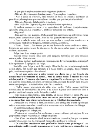 Se a Mediunidade Falasse I 
Iniciação 
43 
-­‐ 
E 
por 
que 
os 
espíritos 
fazem 
isso? 
Pergunta 
o 
professor. 
-­‐ 
Não 
sei... 
Deve 
ser 
coisa 
dos 
obsessores... 
Tenta 
explicar 
o 
médium. 
-­‐ 
Não 
é 
coisa 
de 
obsessor, 
mas 
mesmo 
se 
fosse, 
só 
poderia 
acontecer 
se 
permitido 
pelos 
espíritos 
que 
comandam 
a 
reunião, 
por 
que 
eles 
permitem 
isso? 
-­‐ 
Não 
sei... 
Não 
sei... 
Fala 
baixinho 
o 
médium. 
-­‐ 
Sim, 
você 
sabe. 
Diga-­‐me, 
diga-­‐me 
por 
quê? 
Insiste 
o 
professor. 
O 
médium 
começa 
a 
chorar 
e 
ter 
convulsões. 
O 
professor, 
tranquilamente, 
aplica-­‐lhe 
um 
passe. 
Ele 
se 
acalma. 
O 
professor 
concentra-­‐se 
e 
ordena. 
-­‐ 
Diga-­‐me! 
-­‐ 
Eles 
querem, 
eles 
querem... 
Os 
bons 
espíritos 
querem 
que 
eu 
enfrente 
os 
meus 
medos, 
meus 
complexos 
de 
culpa... 
Não! 
Eu 
não 
quero! 
Grita 
desesperado. 
-­‐ 
Qual 
a 
relação 
entre 
enfrentar 
os 
seus 
medos 
e 
complexos 
interiores 
e 
a 
comunicação 
mediúnica? 
Pergunta, 
telepaticamente, 
Alessandra. 
-­‐ 
Tudo!... 
Tudo!... 
Eles 
fazem 
que 
eu 
me 
lembre 
de 
meus 
conflitos 
e, 
assim, 
forçam-­‐me 
ver 
quem 
eu 
sou. 
Eu 
não 
quero! 
Eu 
não 
quero 
saber 
quem 
eu 
sou! 
Grita 
de 
forma 
estridente. 
Felipe 
quer 
fazer 
uma 
pergunta. 
Poderia 
tentar, 
nunca 
tinha 
feito 
uma 
pergunta 
telepática 
em 
uma 
situação 
como 
aquela... 
Concentra-­‐se. 
-­‐ 
Explique 
melhor, 
qual 
seriam 
as 
consequências 
de 
você 
enfrentar 
a 
si 
mesmo? 
Fala 
o 
professor. 
É 
a 
pergunta 
de 
Felipe. 
José 
olha 
para 
Felipe 
e 
sorri. 
No 
colégio 
Allan 
Kardec, 
as 
conquistas 
espirituais 
de 
um 
aluno, 
por 
menor 
que 
pareçam, 
é 
o 
maior 
motivo 
de 
alegria. 
Todos 
vibram 
pelo 
crescimento 
espiritual 
de 
cada 
um! 
-­‐ 
Eu 
sei 
que 
enfrentar 
a 
mim 
mesmo 
me 
daria 
paz 
e 
me 
livraria 
da 
necessidade 
de 
controlar 
os 
outros... 
Mas 
eu 
tenho 
medo! 
É 
melhor 
ficar 
na 
minha 
posição. 
Todos 
me 
obedecem 
e 
respeitam! 
Se 
souberem 
que, 
de 
fato, 
sou 
um 
espírito 
necessitado, 
um 
mero 
aprendiz 
da 
vida, 
que 
será 
de 
mim?! 
Serei 
tratado 
como 
um 
qualquer... 
Não 
aceito 
isso! 
Não! 
Fala 
o 
médium. 
-­‐ 
Todos 
somos 
aprendizes 
da 
vida, 
meu 
irmão. 
Todos 
somos 
espíritos 
necessitados 
da 
misericórdia 
de 
Deus 
e 
do 
Cristo. 
Explica 
José 
comovido 
com 
a 
penúria 
espiritual 
daquele 
irmão 
de 
ideal 
e 
conclui. 
-­‐ 
Nós 
somos 
pequeninos, 
meu 
irmão, 
só 
nosso 
Mestre 
e 
nosso 
Pai 
são 
verdadeiramente 
grandes 
e 
eles 
tanto 
nos 
amam 
que 
aceitam 
nossa 
pequenez 
e 
nos 
aguardam 
para 
o 
futuro 
glorioso 
de 
paz 
e 
felicidade 
imperecíveis. 
O 
médium 
está 
trêmulo 
e 
banhado 
de 
suor. 
José 
enxuga-­‐lhe 
a 
testa 
e 
pede 
que 
volte 
a 
seu 
estado 
normal 
de 
consciência 
e 
mantenha 
a 
total 
lembrança 
do 
diálogo. 
Os 
espíritos 
auxiliares 
o 
levam. 
-­‐ 
Mais 
perguntas? 
Indaga 
José. 
-­‐ 
Professor, 
as 
comunicações 
mediúnicas 
e 
as 
necessidades 
psicológicas 
de 
um 
grupo 
estão 
sempre 
relacionadas? 
Indaga 
um 
jovem. 
-­‐ 
Sim. 
Claro 
que 
não 
são 
absolutamente 
todas 
as 
comunicações 
que 
tem 
essas 
características, 
mas 
essa 
é 
a 
regra 
geral. 
Responde 
o 
professor 
e 
continua. 
-­‐ 
O 
trabalho 
mediúnico 
tem 
profundas 
implicações 
psicológicas. 
As 
comunicações 
refletem 
não 
apenas 
o 
socorro 
aos 
espíritos 
desencarnados 
e 
o 
 