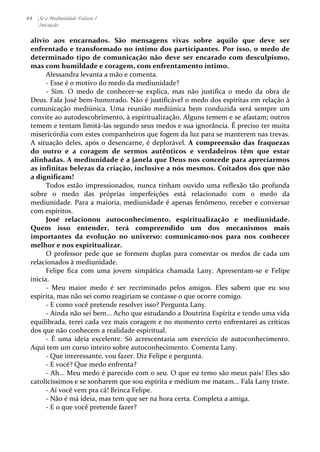 44 Se a Mediunidade Falasse I 
Iniciação 
alívio 
aos 
encarnados. 
São 
mensagens 
vivas 
sobre 
aquilo 
que 
deve 
ser 
enfrentado 
e 
transformado 
no 
íntimo 
dos 
participantes. 
Por 
isso, 
o 
medo 
de 
determinado 
tipo 
de 
comunicação 
não 
deve 
ser 
encarado 
com 
desculpismo, 
mas 
com 
humildade 
e 
coragem, 
com 
enfrentamento 
íntimo. 
Alessandra 
levanta 
a 
mão 
e 
comenta. 
-­‐ 
Esse 
é 
o 
motivo 
do 
medo 
da 
mediunidade? 
-­‐ 
Sim. 
O 
medo 
de 
conhecer-­‐se 
explica, 
mas 
não 
justifica 
o 
medo 
da 
obra 
de 
Deus. 
Fala 
José 
bem-­‐humorado. 
Não 
é 
justificável 
o 
medo 
dos 
espíritas 
em 
relação 
à 
comunicação 
mediúnica. 
Uma 
reunião 
mediúnica 
bem 
conduzida 
será 
sempre 
um 
convite 
ao 
autodescobrimento, 
à 
espiritualização. 
Alguns 
temem 
e 
se 
afastam; 
outros 
temem 
e 
tentam 
limitá-­‐las 
segundo 
seus 
medos 
e 
sua 
ignorância. 
É 
preciso 
ter 
muita 
misericórdia 
com 
estes 
companheiros 
que 
fogem 
da 
luz 
para 
se 
manterem 
nas 
trevas. 
A 
situação 
deles, 
após 
o 
desencarne, 
é 
deplorável. 
A 
compreensão 
das 
fraquezas 
do 
outro 
e 
a 
coragem 
de 
sermos 
autênticos 
e 
verdadeiros 
têm 
que 
estar 
alinhadas. 
A 
mediunidade 
é 
a 
janela 
que 
Deus 
nos 
concede 
para 
apreciarmos 
as 
infinitas 
belezas 
da 
criação, 
inclusive 
a 
nós 
mesmos. 
Coitados 
dos 
que 
não 
a 
dignificam! 
Todos 
estão 
impressionados, 
nunca 
tinham 
ouvido 
uma 
reflexão 
tão 
profunda 
sobre 
o 
medo 
das 
próprias 
imperfeições 
está 
relacionado 
com 
o 
medo 
da 
mediunidade. 
Para 
a 
maioria, 
mediunidade 
é 
apenas 
fenômeno, 
receber 
e 
conversar 
com 
espíritos. 
José 
relacionou 
autoconhecimento, 
espiritualização 
e 
mediunidade. 
Quem 
isso 
entender, 
terá 
compreendido 
um 
dos 
mecanismos 
mais 
importantes 
da 
evolução 
no 
universo: 
comunicamo-­‐nos 
para 
nos 
conhecer 
melhor 
e 
nos 
espiritualizar. 
O 
professor 
pede 
que 
se 
formem 
duplas 
para 
comentar 
os 
medos 
de 
cada 
um 
relacionados 
à 
mediunidade. 
Felipe 
fica 
com 
uma 
jovem 
simpática 
chamada 
Lany. 
Apresentam-­‐se 
e 
Felipe 
inicia. 
-­‐ 
Meu 
maior 
medo 
é 
ser 
recriminado 
pelos 
amigos. 
Eles 
sabem 
que 
eu 
sou 
espírita, 
mas 
não 
sei 
como 
reagiriam 
se 
contasse 
o 
que 
ocorre 
comigo. 
-­‐ 
E 
como 
você 
pretende 
resolver 
isso? 
Pergunta 
Lany. 
-­‐ 
Ainda 
não 
sei 
bem... 
Acho 
que 
estudando 
a 
Doutrina 
Espírita 
e 
tendo 
uma 
vida 
equilibrada, 
terei 
cada 
vez 
mais 
coragem 
e 
no 
momento 
certo 
enfrentarei 
as 
críticas 
dos 
que 
não 
conhecem 
a 
realidade 
espiritual. 
-­‐ 
É 
uma 
ideia 
excelente. 
Só 
acrescentaria 
um 
exercício 
de 
autoconhecimento. 
Aqui 
tem 
um 
curso 
inteiro 
sobre 
autoconhecimento. 
Comenta 
Lany. 
-­‐ 
Que 
interessante, 
vou 
fazer. 
Diz 
Felipe 
e 
pergunta. 
-­‐ 
E 
você? 
Que 
medo 
enfrenta? 
-­‐ 
Ah... 
Meu 
medo 
é 
parecido 
com 
o 
seu. 
O 
que 
eu 
temo 
são 
meus 
pais! 
Eles 
são 
catolicíssimos 
e 
se 
sonharem 
que 
sou 
espírita 
e 
médium 
me 
matam... 
Fala 
Lany 
triste. 
-­‐ 
Aí 
você 
vem 
pra 
cá! 
Brinca 
Felipe. 
-­‐ 
Não 
é 
má 
ideia, 
mas 
tem 
que 
ser 
na 
hora 
certa. 
Completa 
a 
amiga. 
-­‐ 
E 
o 
que 
você 
pretende 
fazer? 
 