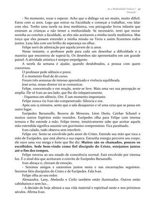 Se a Mediunidade Falasse I 
Iniciação 
45 
-­‐ 
No 
momento, 
rezar 
e 
esperar. 
Acho 
que 
o 
diálogo 
vai 
ser 
muito, 
muito 
difícil. 
Estou 
com 
12 
anos. 
Logo 
que 
entrar 
na 
Faculdade 
e 
começar 
a 
trabalhar, 
vou 
falar 
com 
eles. 
Tenho 
uma 
tarefa 
na 
área 
mediúnica, 
vou 
psicografar 
livros 
infantis 
que 
ensinam 
as 
crianças 
a 
não 
temer 
a 
mediunidade. 
Se 
necessário, 
terei 
que 
morar 
sozinha 
ao 
concluir 
a 
faculdade, 
se 
eles 
não 
aceitarem 
a 
minha 
tarefa 
mediúnica. 
Mas 
torço 
que 
eles 
possam 
entender 
a 
minha 
missão 
na 
Terra 
e 
assim 
ficaremos 
todos 
juntos. 
Lany 
fala 
com 
um 
brilho 
de 
esperança 
no 
olhar. 
Felipe 
sorri 
de 
admiração 
por 
aquela 
jovem 
de 
12 
anos. 
Nesse 
instante, 
o 
professor 
pede 
para 
cada 
um 
desenhar 
a 
dificuldade 
e 
a 
maneira 
que 
encontrou 
de 
superá-­‐la. 
Os 
desenhos 
são 
apresentados 
em 
um 
grande 
painel. 
A 
atividade 
artística 
é 
sempre 
empolgante. 
A 
tarefa 
da 
semana 
é 
ajudar, 
quando 
desdobrados, 
a 
pessoa 
com 
quem 
conversou. 
O 
professor 
pede 
silêncio 
e 
prece. 
É 
o 
momento 
final 
de 
do 
curso. 
Foram 
três 
semanas 
de 
intenso 
aprendizado 
e 
vivência 
equilibrada. 
José 
avisa, 
nosso 
diretor 
irá 
se 
comunicar. 
Felipe, 
concentrado 
e 
em 
oração, 
sente-­‐se 
leve. 
Mais 
uma 
vez 
sua 
percepção 
se 
amplia. 
Ele 
vê 
Ivan 
ao 
seu 
lado, 
que 
lhe 
diz 
telepaticamente. 
-­‐ 
Fiquemos 
em 
silêncio. 
Ore. 
É 
um 
momento 
importante. 
Felipe 
nunca 
viu 
Ivan 
tão 
compenetrado. 
Silencia 
e 
ora. 
Após 
uns 
15 
minutos, 
sente 
que 
a 
sala 
desaparece 
e 
vê 
uma 
cena 
que 
se 
passa 
em 
outro 
lugar. 
Eurípedes 
Barsanulfo, 
Bezerra 
de 
Menezes, 
Léon 
Denis, 
Cairbar 
Schutel 
e 
muitos 
outros 
Espíritos 
estão 
reunidos. 
Eurípedes 
olha 
para 
Felipe 
com 
imensa 
ternura 
e 
lhe 
estende 
a 
mão. 
Felipe 
treme, 
intuitivamente 
sabe 
que 
aceitar 
aquela 
mão 
estendida 
significa 
assumir 
um 
gravíssimo 
compromisso. 
Fica 
paralisado. 
Ivan 
calado, 
tudo 
observa 
sem 
interferir. 
Felipe 
ora. 
Sente-­‐se 
envolvido 
pelo 
amor 
do 
Cristo. 
Estende 
sua 
mão 
que 
toca 
a 
mão 
de 
Eurípedes, 
que 
está 
aberta 
a 
sua 
espera. 
Estranha 
energia 
percorre 
seu 
corpo; 
ele 
ouve 
uma 
voz 
meiga 
e 
forte 
que 
lhe 
diz: 
Muitos 
são 
os 
chamados, 
poucos 
os 
escolhidos. 
Sede 
bem-­‐vindo 
como 
fiel 
discípulo 
do 
Cristo, 
estejamos 
juntos 
até 
o 
fim 
dos 
tempos. 
Felipe 
retorna 
ao 
seu 
estado 
de 
consciência 
normal. 
Está 
envolvido 
por 
intensa 
luz. 
É 
o 
sinal 
dos 
que 
aceitaram 
o 
convite 
de 
Eurípedes 
Barsanulfo. 
Ivan 
abraça-­‐o, 
choram 
de 
emoção. 
-­‐ 
Seremos 
amigos 
e 
estaremos 
juntos 
nesta 
e 
nas 
encarnações 
seguintes. 
Seremos 
fiéis 
discípulos 
do 
Cristo 
e 
de 
Eurípedes. 
Fala 
Ivan. 
Felipe 
olha 
ao 
seu 
redor. 
Alessandra, 
Lany, 
Abelardo 
e 
Cirilo 
também 
estão 
iluminados. 
Outros 
estão 
cabisbaixos 
e 
sem 
luz... 
-­‐ 
A 
decisão 
de 
hoje 
afetará 
a 
sua 
vida 
material 
e 
espiritual 
neste 
e 
nos 
próximos 
séculos. 
Afirma 
Ivan. 
 