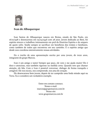Se a Mediunidade Falasse I 
Iniciação 
47 
Ivan 
de 
Albuquerque 
Ivan 
Santos 
de 
Albuquerque 
nasceu 
em 
Brotas, 
estado 
de 
São 
Paulo, 
em 
16/01/1918 
e 
desencarnou 
em 
05/04/1946 
com 
28 
anos. 
Jovem 
dedicado 
ao 
Bem, 
foi 
espírita 
sincero 
e 
trabalhou 
intensamente 
em 
prol 
da 
Doutrina 
Espírita 
e 
do 
amparo 
de 
quem 
sofre. 
Soube 
sempre 
se 
sacrificar 
em 
benefícios 
dos 
irmãos 
e 
familiares, 
como 
também 
de 
todos 
que 
encontrou 
em 
seu 
caminho. 
É 
o 
espírito 
amigo 
que 
desde 
2001 
coordena 
ostensivamente 
nossas 
atividades. 
Eis 
o 
trecho 
de 
uma 
apresentação 
escrita 
por 
uma 
jovem, 
de 
treze 
anos, 
integrante 
do 
grupo 
Marcos. 
Ivan 
é 
um 
amigo 
e 
tanto! 
Sempre 
que 
peço, 
ele 
vem 
e 
me 
ajuda 
muito! 
Ele 
é 
doce 
e 
atencioso, 
mas 
também 
rigoroso 
na 
medida 
certa. 
Quando 
tem 
que 
chamar 
atenção, 
ele 
fala. 
Com 
o 
Ivan 
é 
possível 
conversar, 
dialogar 
de 
forma 
tranquila 
e 
amigável. 
Ele 
nos 
escuta, 
nos 
compreende, 
nos 
ama 
de 
coração. 
Ele 
desencarnou 
bem 
jovem, 
depois 
de 
ter 
cumprido 
uma 
linda 
missão 
aqui 
na 
Terra. 
Eu 
o 
considero 
um 
verdadeiro 
exemplo. 
Entre 
em 
contato 
conosco. 
Nosso 
e-­‐mail. 
marcos@grupomarcos.com.br 
Nosso 
site 
www.grupomarcos.com.br 
 
